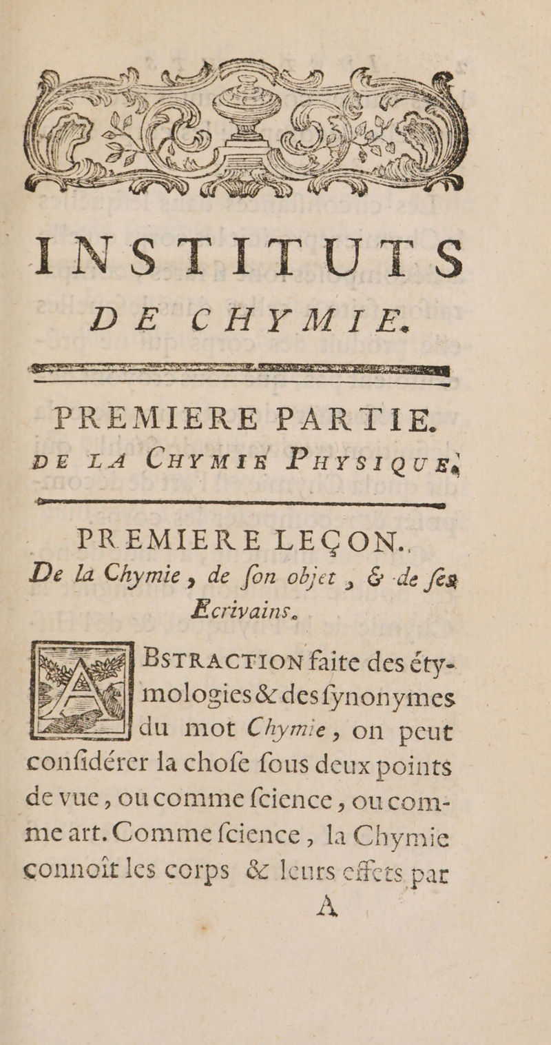 re, 7 LÉ FLTTNNN) para INSTITUTS LL LITYATIE. #4] BSTRACTION faite des éty- 1] molosies&amp; desfynonymes du mot Chymie, on peut au dérer la chofe fous deux points de vue, oucomme fcience , oucom- me art. Comme fcience, la Chymie connoit les corps &amp; Icurs cf CES, par À,