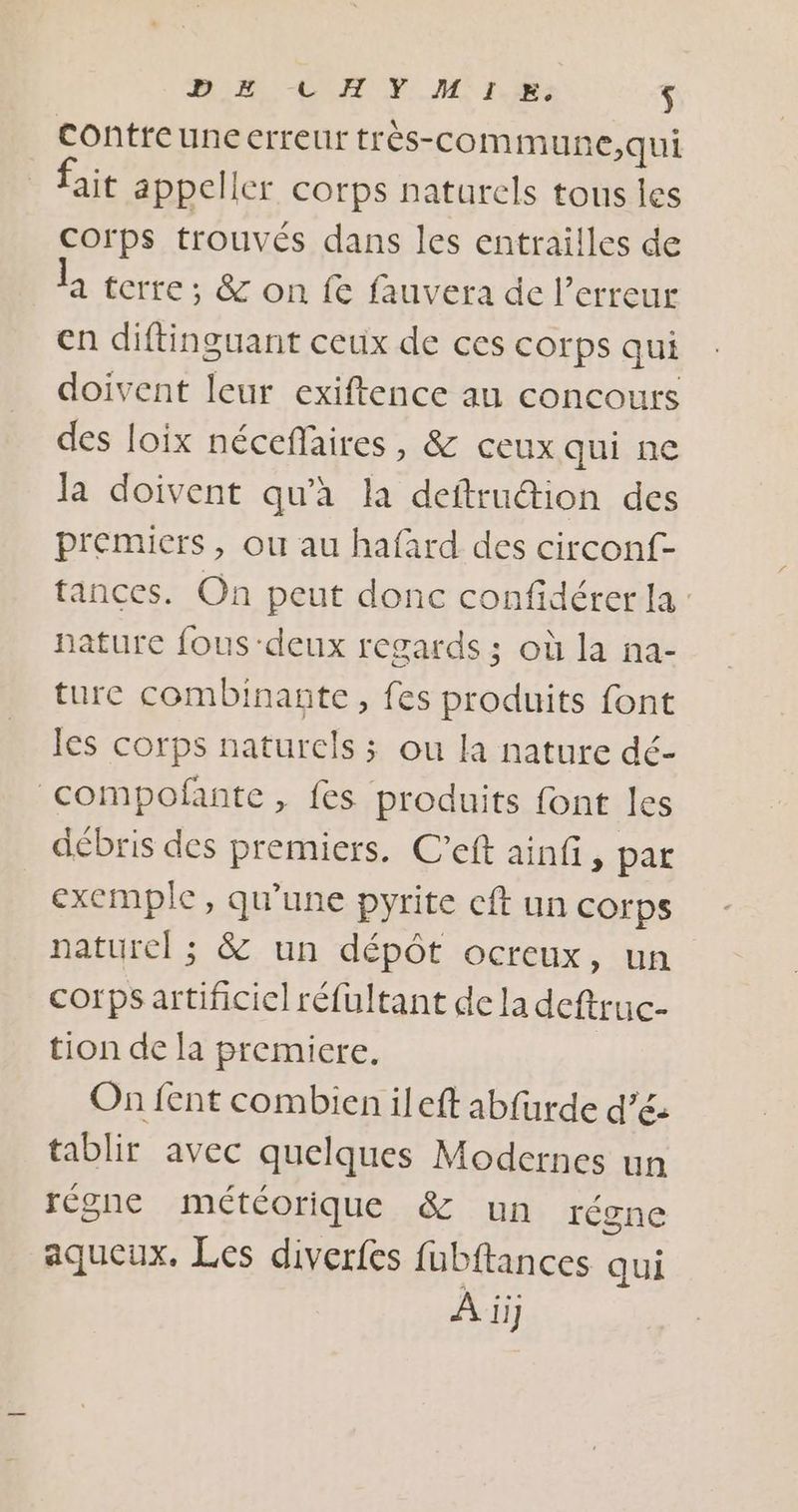 DE tLHY MIX. $ Contreuneerreur très-com mune,qui fait appeller corps naturels tous les corps trouvés dans les entrailles de la terre; &amp; on fe fauvera de l’erreur en diftinguant ceux de ces corps qui doivent leur exiftence au concours des loix nécefaires, &amp; ceux qui ne la doivent qu'à la deftrudion des premiers, ou au hafard des circonf- tances. On peut donc confidérer la : nature fous-deux regards ; où la na- ture combinante, fes produits font les corps naturels ; ou la nature dé- compoñante, fes produits font les débris des premiers. C’eft ainf, par exemple, qu'une pyrite cft un corps naturel ; &amp; un dépôt ocreux, un corps artificiel réfultant de la deftruc- tion de la premiere. On fent combien ileft abfurde d’é tablir avec quelques Modernes un régne météorique &amp; un régne aqueux. Les diverfes fubftances qui À ii]