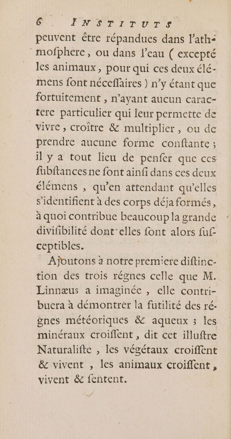 peuvent être répandues dans l’ath&lt; mofphere, ou dans l’eau ( excepté les animaux, pour qui ces deux élé- mens font néccffaires ) n’y étant que fortuitement , n'ayant aucun carac- tere particulier qui leur permette de vivre, croître &amp; multiplier, ou de prendre aucune forme conftante ; il y a tout lieu de penfer que ces fübftances ne font ainfi dans ces deux élémens , qu’en attendant qu’elles s’identifient à des corps déja formés, à quoi contribue beaucoup la grande divifibilité dont clles font alors fuf- ceptibles. Ajoutons à notre premicre diftinc- tion des trois régnes celle que M. Linnæus a imaginée , elle contri- buera à démontrer la fütilité des ré- gnes météoriques &amp; aqueux ; les minéraux croiflent , dit cet illuftre Naturalifte , les végétaux croiffent &amp; vivent , les animaux croiflent , vivent &amp; fentent. Sr