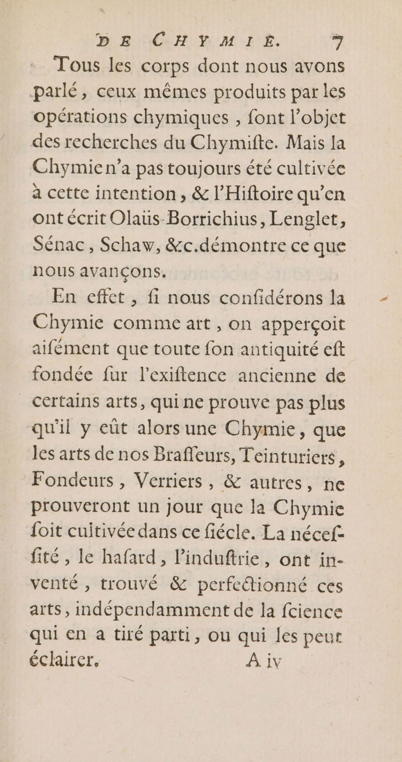 Tous les corps dont nous avons parlé, ceux mêmes produits par les opérations chymiques , font l’objet des recherches du Chymifte. Mais la Chymie n’a pas toujours été cultivée a cette intention, &amp; l’Hiftoire qu’en ont écrit Olaüs-Borrichius, Lenglet, Sénac , Schaw, &amp;c.démontre ce que nous avançons. En effet , fi nous confidérons la Chymie comme art , on apperçoit aifément que toute fon antiquité ef fondée fur l’exiftence ancienne de Certains arts, qui ne prouve pas plus qu'il y eüt alors une Chymie, que les arts de nos Braffeurs, Teinturicrs, Fondeurs, Verriers, &amp; autres, ne prouveront un jour que la Chymie foit cuitivée dans ce fiécle. La nécef- fité , le hafard, l’'induftrie, ont in- venté , trouvé &amp; perfc@tionné ces arts, indépendamment de la fcience qui en a tiré parti, ou qui les peut éclairer. A iv