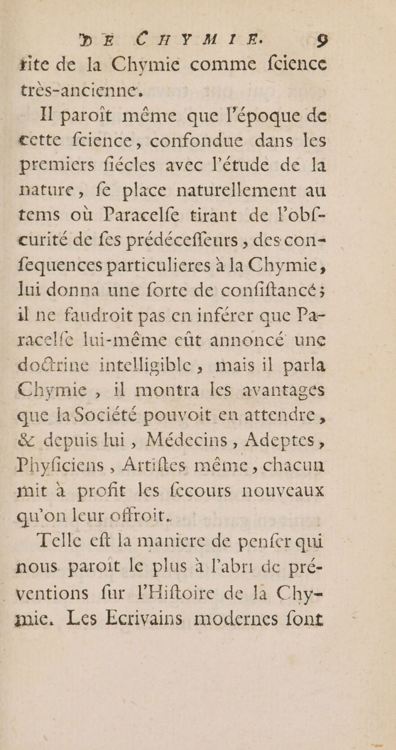 DRE MORELUVIM IE Fo) rite de la Chymie comme fcience très-ancienne. I paroït même que l’époque de cctte {cience, confondue dans les premiers fiécles avec l'étude de la nature, fe place naturellement au tems où Paracelfe tirant de Pobf- curité de fes prédécefleurs , des con= fequences particulieres à la Chymie, Jui donna une forte de confiftancé; il ne faudroit pas en inférer que Pa- racel{e lui-même eût annoncé une doctrine intelligible , mais il parla Chymie , il montra les avantages que la Société pouvoit en attendre, &amp; depuis lui, Médecins, Adeptes, Phyfciens , Artifles même, chacun it à profit les fccours nouveaux _ qu’on leur offroit. Telle eft la maniere de penfer qui nous. paroit le plus à l'abri de pré- . ventions fur PHiftoire de la Chy= mic. Les Ecrivains modernes font