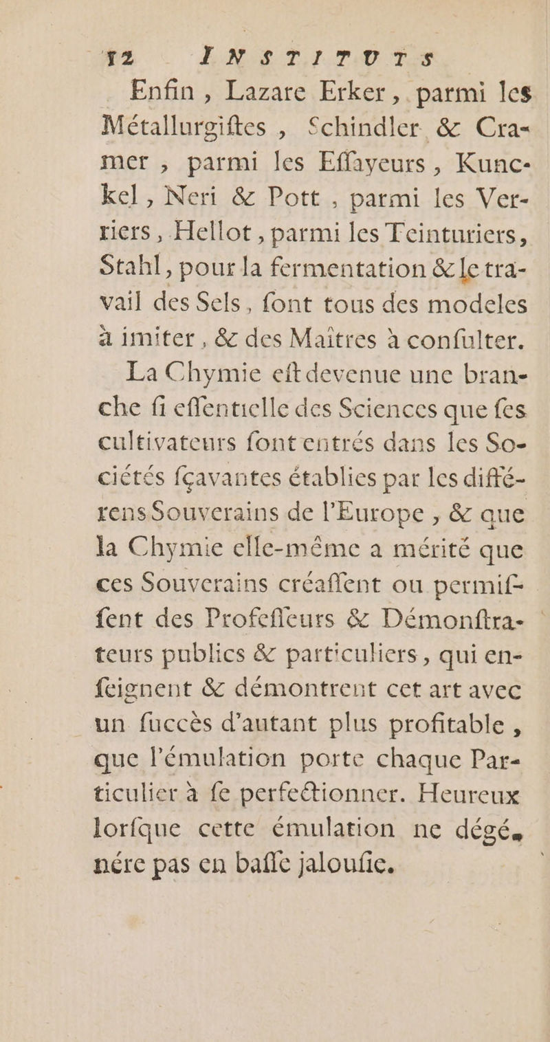Enfin , Lazare Erker, parmi les Métalluroiftes , Schindler &amp; Cra- mer , parmi les Effayeurs, Kunc- ke], Neri &amp; Pott , parmi les Ver- riers, Hellot , parmi les Tcinturiers, Stahl, pour la fermentation &amp; le tra- vail des Sels, font tous des modeles a imiter , &amp; des Maitres à confulter. La Chymie eft devenue une bran- che fi eflentielle des Sciences que fes cultivateurs font entrés dans les So- ciétés fçavantes établies par les diffé- rens Souverains de l'Europe , &amp; que la Chymie elle-même à mérité que ces Souvcrains créaflent ou permif- fent des Profefleurs &amp; Démonftra- | teurs publics &amp; particuliers, qui en- feignent &amp; démontrent cet art avec un fuccès d'autant plus profitable, que l'émulhtion porte chaque Par- ticulier à fe perfectionner. Heureux lorfque cette émulation ne dégé, nére pas en bafle jaloufic.