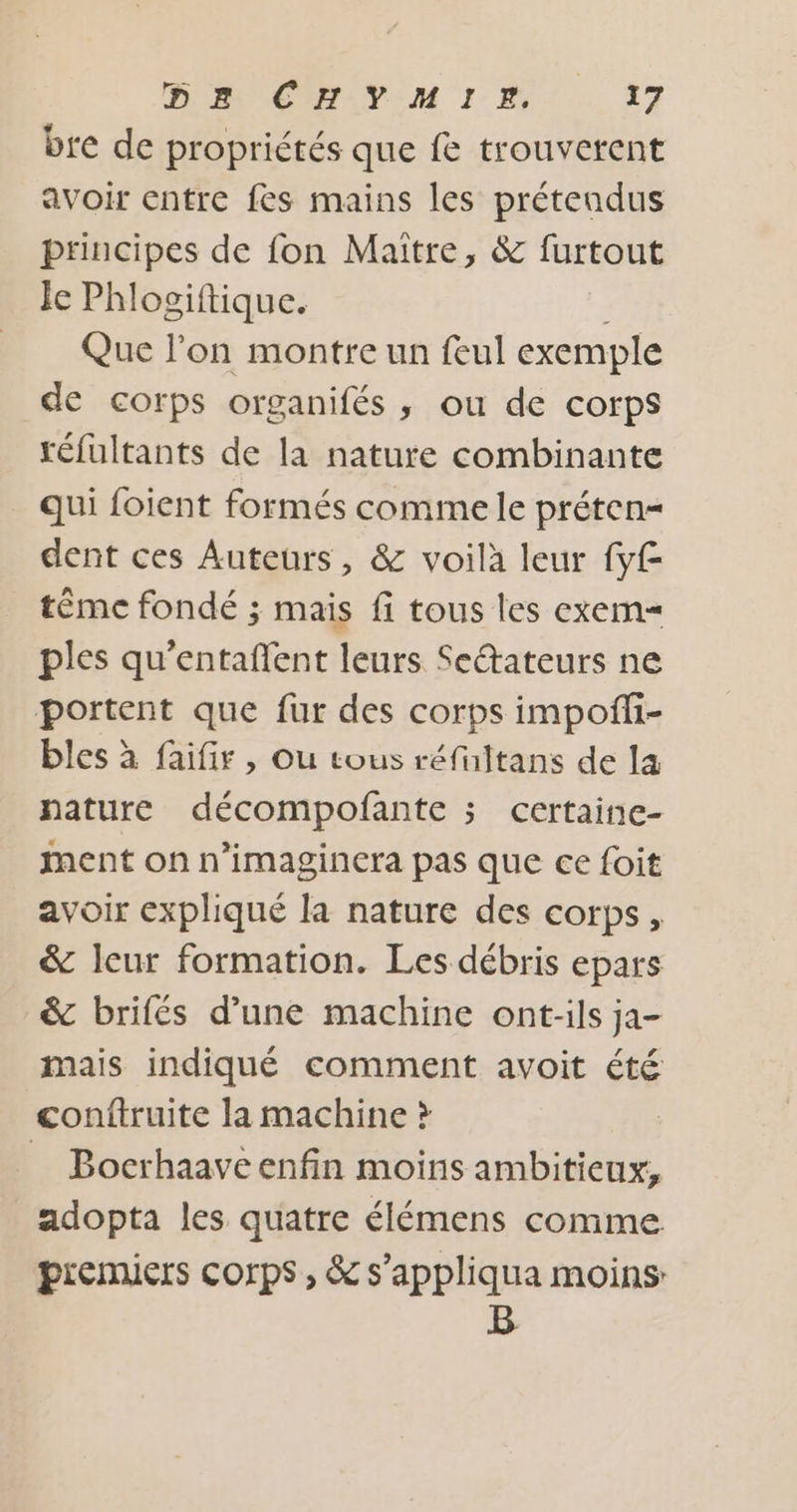 bre de propriétés que fe trouvetent avoir entre fes mains les préteadus principes de fon Maitre, &amp; furtout Je Phlogiftique. Que l’on montre un feul exemple de corps organifés ,; ou de corps réfultants de la nature combinante qui foient formés comme le préten= dent ces Auteurs, &amp; voilà leur fyf téme fondé ; mais fi tous les exem= ples qu’entaffent leurs Seétateurs ne portent que fur des corps impofli- bles à faifir , Ou tous réfultans de la nature décompofñante ; certaine- ment on n’imaginera pas que ce foit avoir expliqué la nature des corps, &amp; leur formation. Les débris epars &amp; brifés d’une machine ont-ils ja- mais indiqué comment avoit été conftruite la machine ? | = Bocrhaaveenfin moins ambitieux, adopta les quatre élémens comme premiers corps, &amp; s’appliqua moins: B