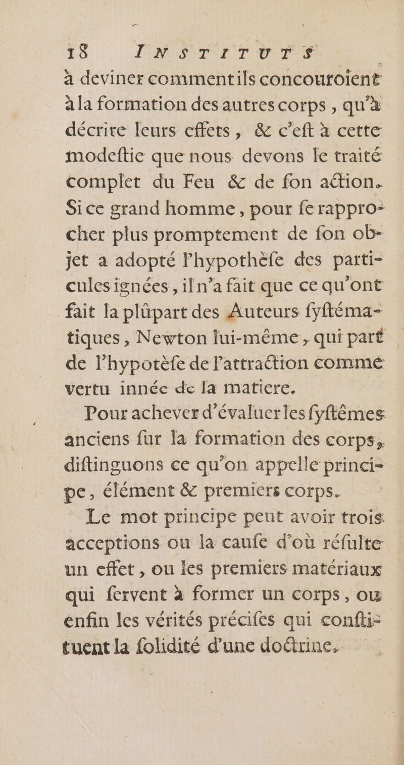a deviner commentils concouroient à la formation des autres corps , qu’à décrite leurs effets, &amp; c’eft à cette modeftie que nous devons le traité complet du Feu &amp; de fon ation. Sice grand homme, pour fe rappro- cher plus promptement de fon ob- jet a adopté lhypothèfe des parti- cules ignées , ifn’a fait que ce qu'ont fait la plûpart des Auteurs fyftéma- tiques, Newton lui-même , qui part de l’hyporèfe de Fattraétion comme vertu innéc de la matiere. Pour achever d'évaluerles fyftêmes anciens fur la formation des corps, diftinguons ce qu'on appelle princi= pe, élément &amp; premiers corps. Le mot principe peut avoir trois acceptions ou la caufe d’où réfulte un cffet, ou les premiers matériaux qui fervent à former un corps, ow enfin les vérités précifes qui confti- tuent la folidité d’une doéirine,