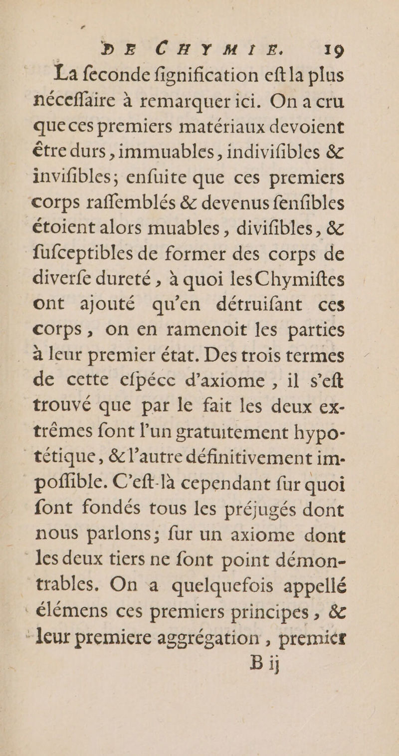 La feconde fignification eft la plus néceflaire à remarquer ici. On a cru que ces premiers matériaux devoient être durs ,immuables, indivifibles &amp; invifibles; enfuite que ces premiers corps rafflemblés &amp; devenus fenfibles étoient alors muables, divifibles, &amp; fufceptibles de former des corps de diverfe dureté ; à quoi lesChymiftes ont ajouté qu'en détruifant ces corps, on en ramenoit les parties . à leur premier état. Des trois termes de cette cfpéce d’axiome , il s’eft trouvé que par le fait les deux ex- trêmes font l'un gratuitement hypo- tétique, &amp; l’autre définitivement im- _poffble. C’eft-là cependant fur quoi font fondés tous les préjugés dont nous parlons; fur un axiome dont les deux tiers ne font point démon- trables. On a quelquefois appellé élémens ces premiers principes , &amp; “leur premiere aggrégation , premicr Bi;