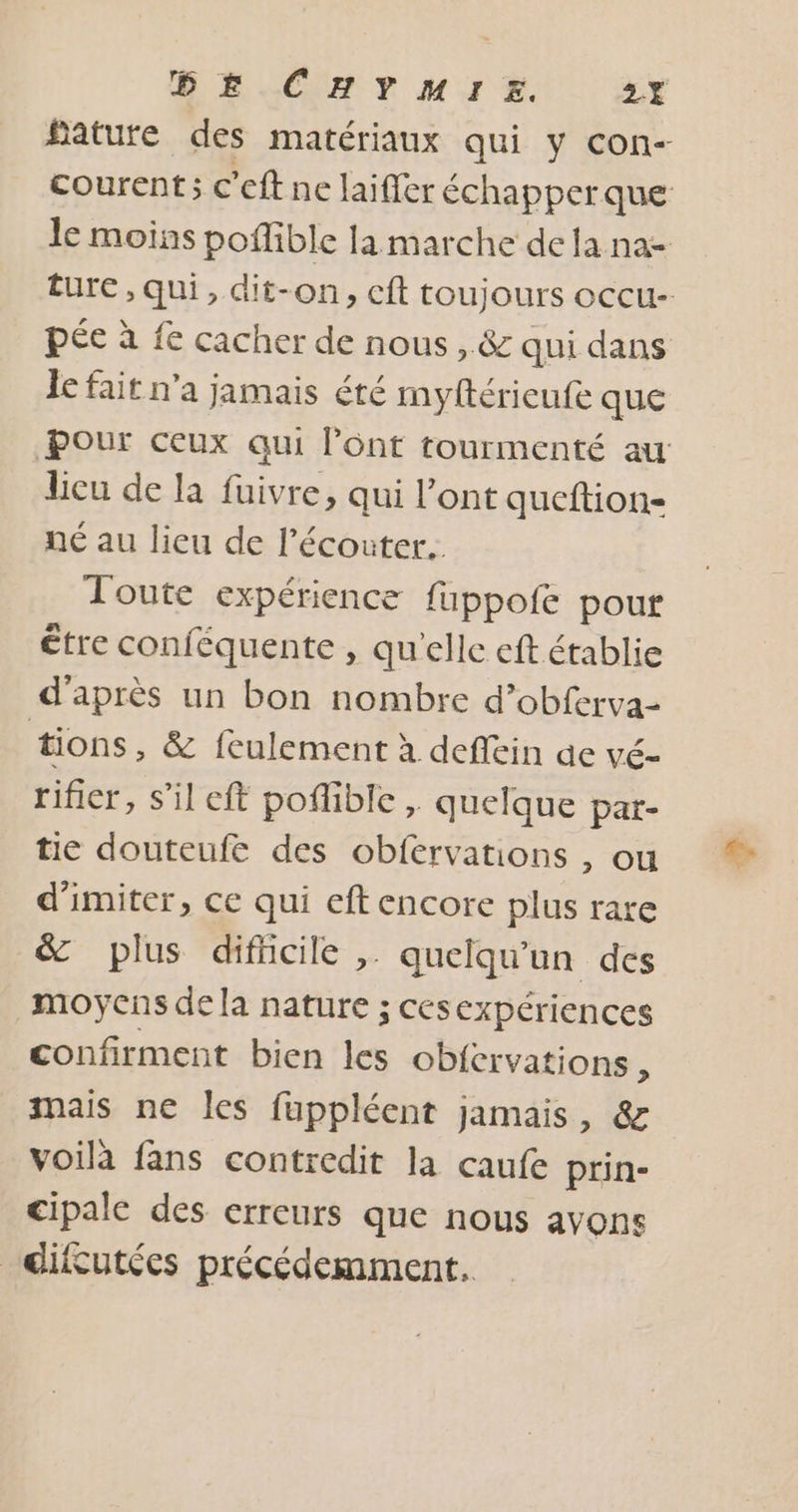 DE CHYMHMIsz. 2X Mature des matériaux qui y con- courent; c’eft ne laifler échapperque le moins poffible la marche de la na- Eure , qui, dit-on, cft toujours occu- pée à fe cacher de nous , &amp; qui dans le fait n'a jamais été myttérieufe que Pour ceux qui l'ont tourmenté au licu de la fuivre, qui l'ont queftion- né au lieu de l'écouter... Toute expérience fuppofe pour être conféquente , quelle eft établie d'après un bon nombre d’obferva- tions , &amp; fculement à deflein de vé- rifier, s’il eft poflible , quelque par- tie douteufe des obfervations , ou d'imiter, ce qui eft encore plus rare &amp; plus difhcile ,. quelqu'un des moyens de la nature ; cesexpériences confirment bien les obicrvations , mais ne les fuppléent jamais, &amp; voilà fans contredit la caufe prin- cipale des erreurs que nous avons _difutées précédemment.