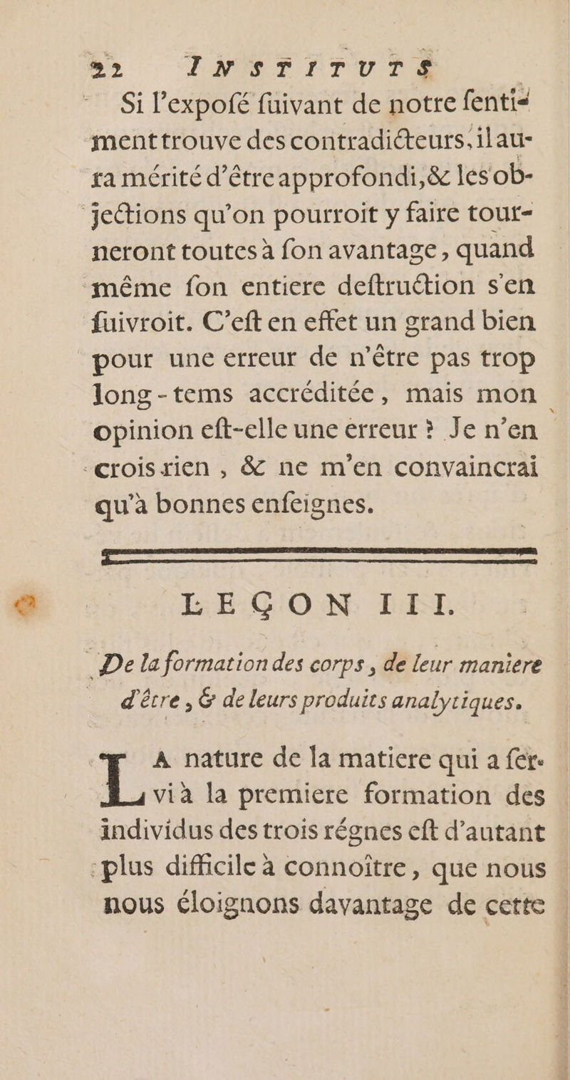 92 INSTITUTS | Si l’expofé fuivant de notre fenti&lt; menttrouve des contradicteurs. ilau- ra mérité d’êtreapprofondi,&amp; les ob- jettions qu’on pourroit y faire tour- neront toutes à fon avantage, quand même fon entiere deftruétion s'en fuivroit. C’eft en effet un grand bien pour une erreur de n'être pas trop long-tems accréditée, mais mon opinion eft-elle une erreur ? Je n’en -croisrien , &amp; ne m'en convaincrai qu’à bonnes enfeignes. LEGO MN LR De laformation des corps, de leur maniere d'être, &amp; de leurs produits analytiques. L À nature de la matiere qui a fer. Ja via la premiere formation des individus des trois régnes eft d’autant “plus difficile à connoître, que nous nous éloignons davantage de cette
