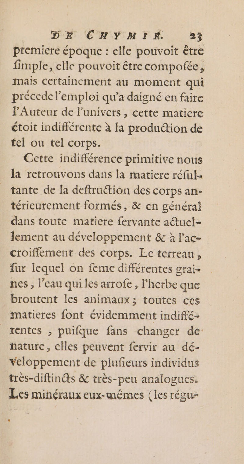 premiere époque : elle pouvoit être fimple, elle pouvoit étrecompofée, mais certainement au moment qui précede l’emploi qu'a daigné en faire lAuteur de l'univers , cette matiere étoit indifférente à la production de tel ou tel corps. Cette indifférence primitive nous la retrouvons dans la matiere réful- tante de la deftruction des corps an- térieurement formés, &amp; en général dans toute matiere fervante a@tuel- lement au développement &amp; à l’ac- croiffement des corps. Le terreau, fur lequel on feme différentes grai- nes, l'eau qui les arrofe , l'herbe que broutent les animaux; toutes ces matieres font évidemment indiffé- rentes , puifque fans changer de nature, elles peuvent fervir au dé- veloppement de plufieurs individus très-diftinéts &amp; très-peu analogues. Les minéraux eux-mêmes (les régu-