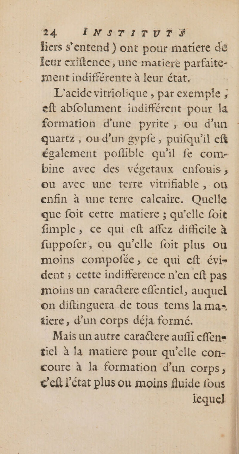 fiers s'entend ) ont pour matiere de Îeur exiftence , une matiere parfaite- ment indifrérente à leur état. L’acide vitriolique , par exemple ;, eft abfolument indifférent pour la formation d'une pyrite , ou d’un quartz, ou d’un gypfe, puifqu'il eft bine avec des végetaux enfouis ;, ou avec une terre vitrifiable, ou enfin à une terre calcaire. Quelle que foit cette matiere ; qu’elle foit fimple, ce qui eft affez difficile à fuppofer, ou qu'elle foit plus ou moins compofée, ce qui eft évi= dent ; cette indifference n’en eft pas moins un cara@tere eflentiel, auquel on diftinguera de tous tems la ma= ticre, d’un corps déja formé. Mais un autre caractere aufli effens tiel à la matiere pour qu’elle con- coure à la formation d’un corps, c'eft l'état plus ou moins fluide fous lequel