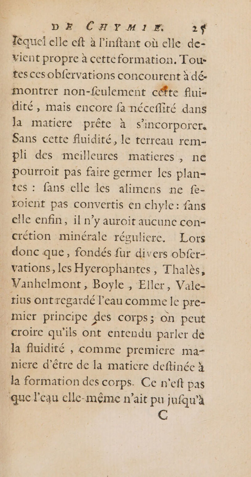 DE CHYMIE. 2f Tèquel elle eft à l’inftant où elle de- vient propre à cettcformation. Tous tes cesobfervations concourent à dé- montrer non-feulement céfte flui- dité , mais encore fa néceflité dans Ja matiere prête à s’incorporer. Sans cette fluidité, le terreau rem- pli des meilleures matieres, ne pourroit pas faire germer les plan- tes : fans elle les alimens ne {e- roient pas convertis en chyle: fans elle enfin, il n’y auroit aucune con- crétion minérale réguliere. : Lors donc que, fondés fur divers obfer- vations, les Hyerophantes, Thalès, Vanhelmont, Boyle , Eller, Vale- tius ont regardé l'eau comme le pre- micr principe des corps; on peut croire qu'ils ont entendu parler de la fluidité , comme premiere ma- niere d’être de la maticre deftinée à la formation des corps. Ce n'eft pas que l'eau elle-même n'ait pu jufqu’à C