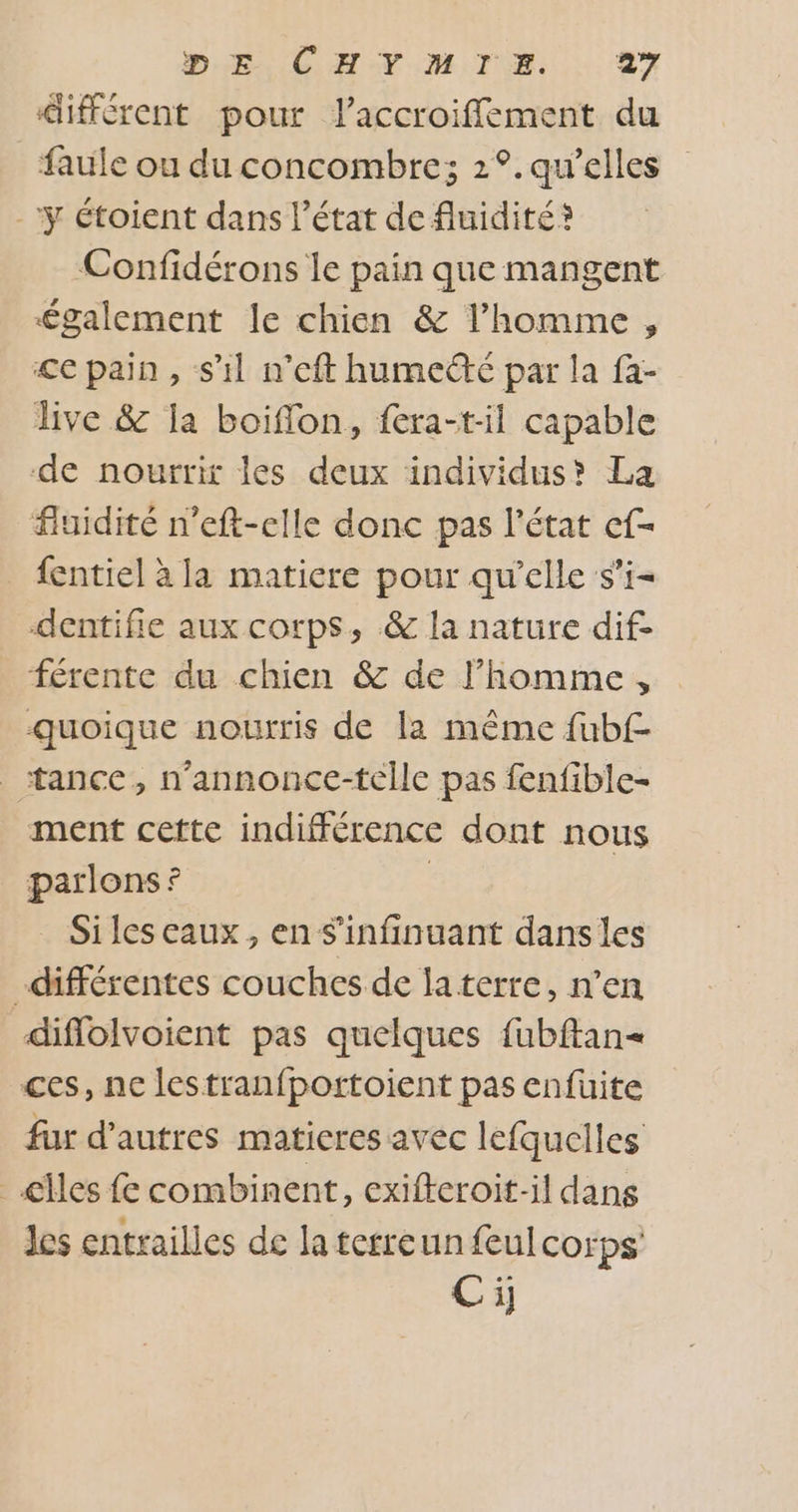 DEL CHIMIE... AY différent pour laccroifflement du faule ou du concombre; 2°.qu'elles -ÿ étoient dans l’état de fluidité? Confidérons le pain que mangent £galement le chien &amp; l’homme, &lt;e pain, s’il n’eft humecté par la fa- live &amp; la boiflon, fera-ril capable de nourrir les deux individus? La fluidité n’eft-elle donc pas l’état ef- {entiel à la matiere pour qu'elle s’i- dentifie aux corps, &amp; la nature dif- férente du chien &amp; de l’homme, quoique nourris de la même fubf- _ tance, n’annonce-telle pas fenfible- ment cette indifférence dont nous parlons ? | Siles eaux, en S'infinuant dans les différentes couches de laterre, n’en diflolvoient pas quelques fubftan= ces, nc lestranfportoient pas enfüuite fur d’autres matieres avec lefquelles _€lles fe combinent, exifteroit-il dans les entrailles de la terreun feulcorps Ci