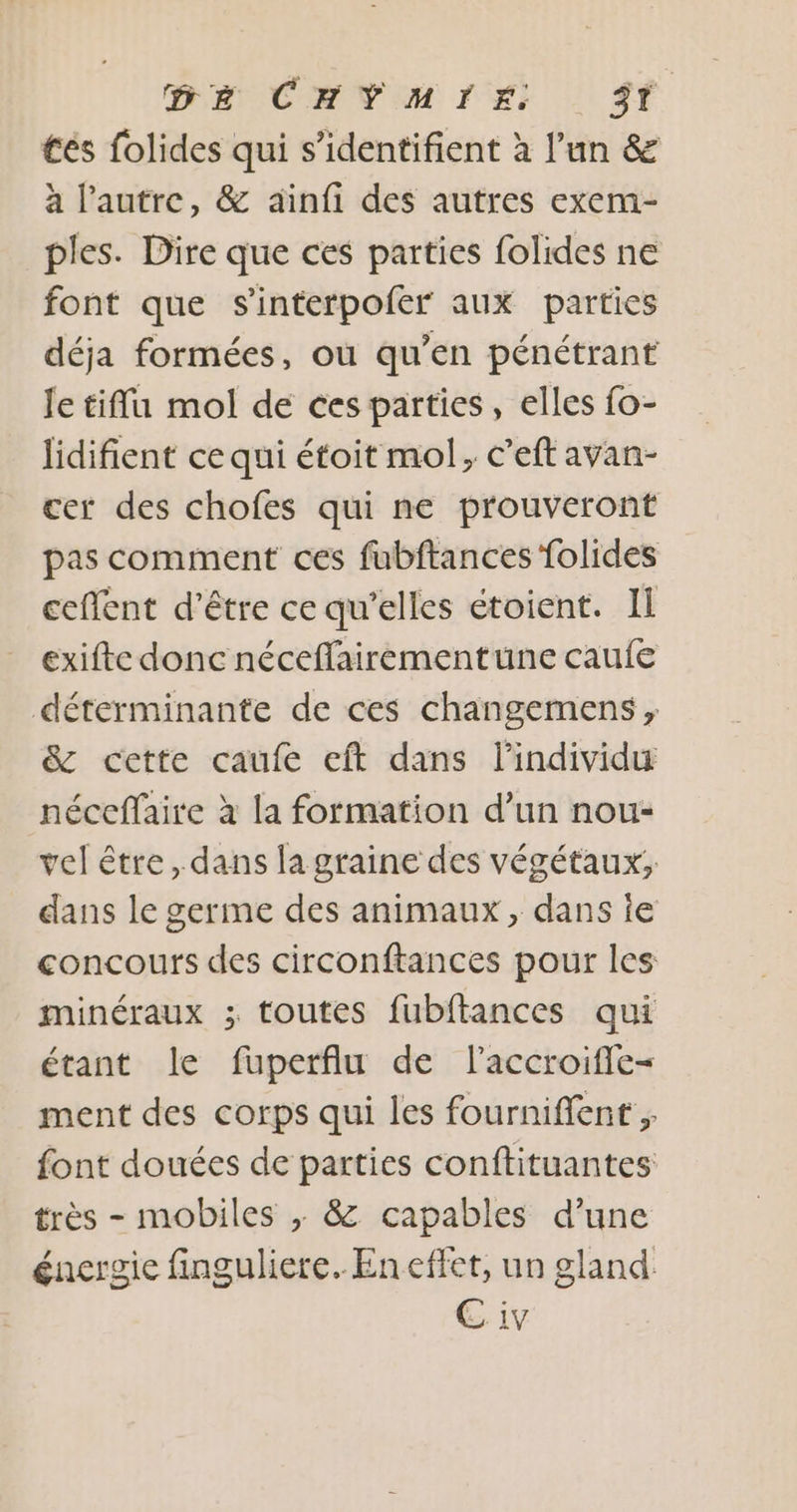 DE CHVYMIÉ ST tés folides qui s’identifient à l’un &amp; à l'autre, &amp; ainfi des autres exem- ples. Dire que ces parties folides ne font que s'interpofer aux parties déja formées, où qu’en pénétrant Je tifflu mol de ces parties, elles fo- lidifient ce qui étoit mol, c’eft avan- cer des chofes qui ne prouveront pas comment ces fubftancesfolides ceflent d’être ce qu’elles étoient. Il exifte donc néceffairementune caufe déterminante de ces changemens, &amp; cette caufe eft dans lindividu néceffaire à la formation d’un nou- vel être, dans la graine des végétaux; dans le germe des animaux, dans ie concours des circonftances pour les minéraux ; toutes fubftances qui étant le fuperflu de l’accroifle- ment des corps qui les fourniflent ; font douées de parties conftituantes très - mobiles ; &amp; capables d’une énergie finguliere. En effet, un gland. EC iv
