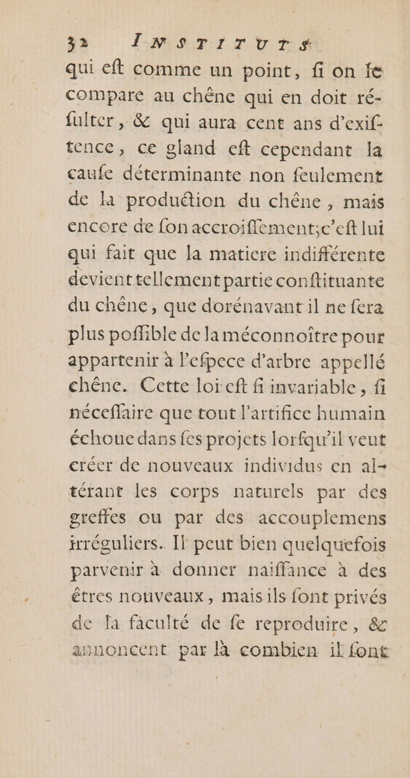 qui eft comme un point, fi on fe compare au chêne qui en doit ré- fulter ,, &amp; qui aura cent ans d’exif tence, ce gland eft cependant la caufe déterminante non feulement de là produéion du chêne , mais encore de fon accroiffement;c’eft lui qui fait que Ja matiere indifférente devient tellement partie conftituante du chêne, que dorénavant il ne fera plus poffible de Jaméconnoître pour appartenir à lefpece d'arbre appellé chêne. Cette loi cft f invariable, fi néceflaire que tout l’artifice humain échoue dans fes projets Iorfqu’il veut crécr de nouveaux individus en al- térant les corps naturels par des greffes ou par des accouplemens réguliers. IT peut bien quelquefois parvenir à donner naiffance à des êtres nouveaux, maisils font privés de la fâculté de fe reproduire, &amp; asnoncent par à combien il font