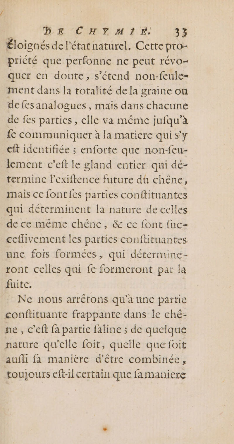 Éloignés de l’état naturel. Cette pro- priété que perfonne ne peut révo- quer en doute, s'étend non-feule- ment dans la totalité de la graine ou de fes analogues , mais dans chacune de fes parties, elle va même jufqu’à fe communiquer à la matiere qui s'y eft identifiée ; enforte que non-feu- lement c’eft le gland entier qui dé- termine l’exiftence future dû chêne, mais ce font fes parties conftituantes qui déterminent la nature de celles de ce même chêne, &amp; ce font fuc- ceflivement les parties conftituantes une fois formées, qui détermine- ront celles qui fe formeront par la fuite. $ Ne nous arrêtons qu’à une partie conftituante frappante dans le ché- ne , c’eft fa partie faline ; de quelque nature qu'elle foit, quelle que foit aufli {a manière d’être combinée, toujours cft-il certain que famaniere