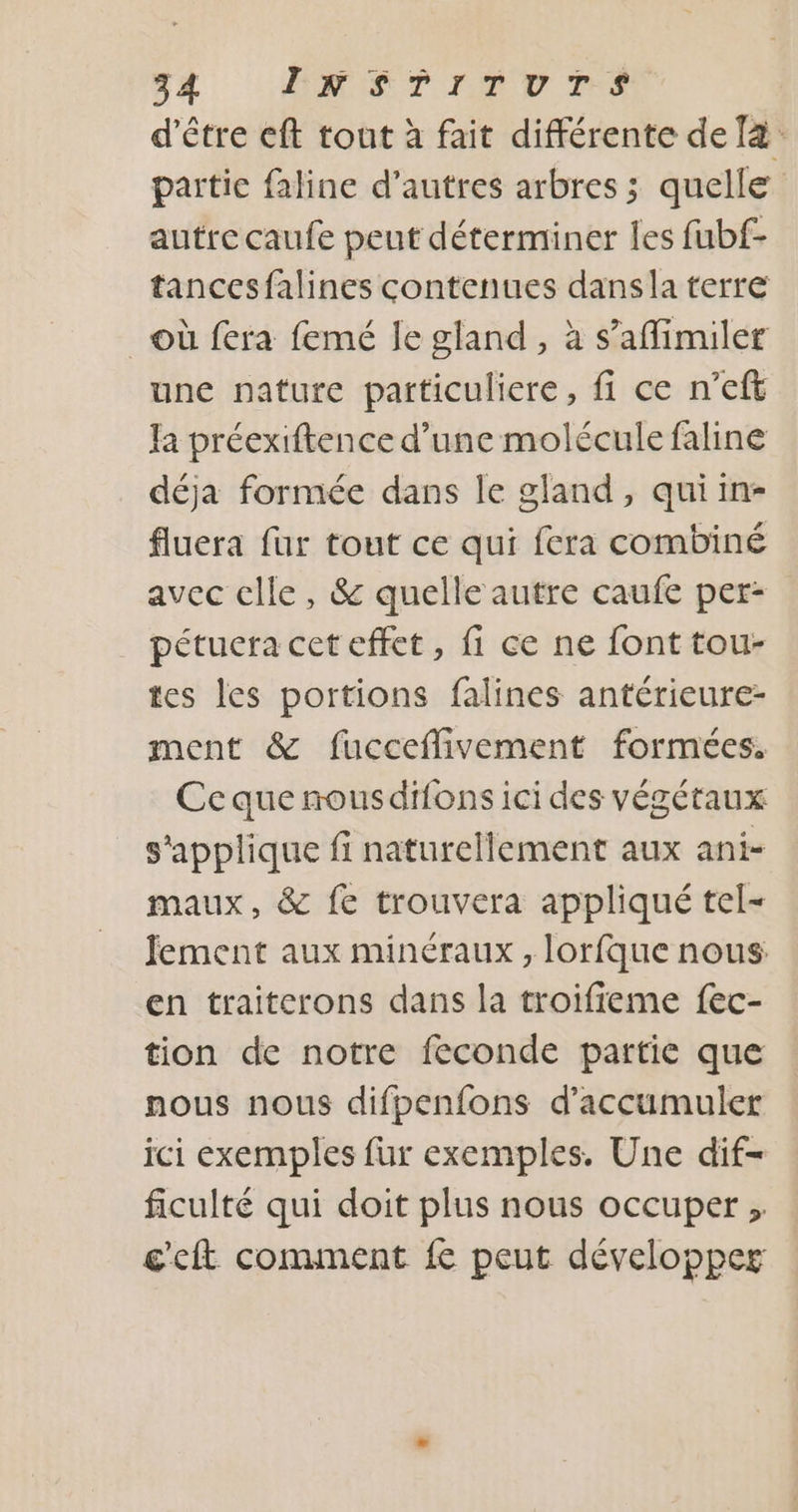 d’être eft tout à fait différente de [4 partie faline d’autres arbres ; quelle autre caufe peut déterminer les fubf- tancesfalines contenues dansla terre où fera femé Je gland , à s’affimiler une nature particuliere, fi ce n’eft Ja préexiftence d’une molécule faline déja formée dans le gland, quiin- fluera fur tout ce qui fera combiné avec elle, &amp; quelle autre caufe per: pétuera cet effet, fi ce ne font tou- tes les portions falines antérieure- ment &amp; fucceffivement formées. Ce que nousdifons ici des végétaux s'applique fi naturellement aux ani- maux, &amp; fe trouvera appliqué tel- Jement aux minéraux , lorfque nous en traiterons dans la troifieme fec- tion de notre feconde partie que nous nous difpenfons d’accumuler ici exemples fur exemples. Une dif- ficulté qui doit plus nous occuper ; c'eft comment fe peut développer
