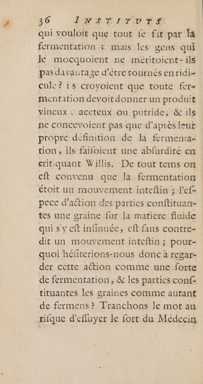 qui vouloit que tout fe fit par fa fermentation; mais les gens qui le mocquoient ne méritoicnt- ils pasdavaitaze d'étretournésenridi- cule? is croyoient que toute fer- menñtation devoit donner un produit vineux , accteux ou putride, &amp; ils ne concévoient pas que d’après leut propre définition de la fermenta- tion, ils failoient une abfurdité en critquant Willis. De tout terns on cft convenu que la fermentation étoit un mouvement inteftin 3 l’ef- pece d'action des parties conftituan- tes une graine fur [a matiere fluide qui s y eft infinuée, eft fans contre- dit un mouvement inteftin ; pour- quoi héfiterions-nous donc à regar- der cette action comme une forte de fermentation, &amp; les parties conf- tituantes les graines comme autant de fermens? Tranchons le mot au tique d'efluyer le fort du Médecin