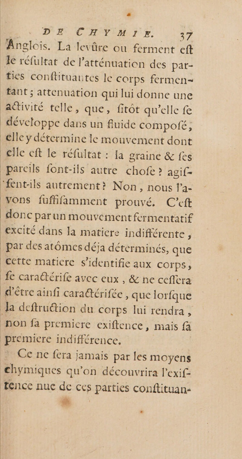 Anglois. La levûre ou ferment eft Je réfultat de l’atténuation des pat- tics conftituautes le corps fermen- tant ; attenuation qui lui donne une aGtiviré telle, que, fitôt qu’elle fe développe dans un fuide compo, elle y détermine le mouvement dont €lle cft le réfultat : [a graine &amp; fes | pareils font-ils autre chofe ? agif- “fentils autrement? Non, nous l’a- vons füfhfamment prouvé, C’eft donc par un mouvement fcrmentatif excité dans la maticre indifférente ; _ par des atômes déja déterminés, que cette matiere s’identifie aux COrps , fe carattérife avec eux , &amp; ne ceflera d'être ainfi caraétérifée , que lorfque Ja dcftruétion du corps lui rendra , non fa premicre exiftence, mais fa premicre indifférence. Ce ne fera jamais par les moyens chymiques qu'on découvrira l’exif- tence nuc de ces parties conftituan- :