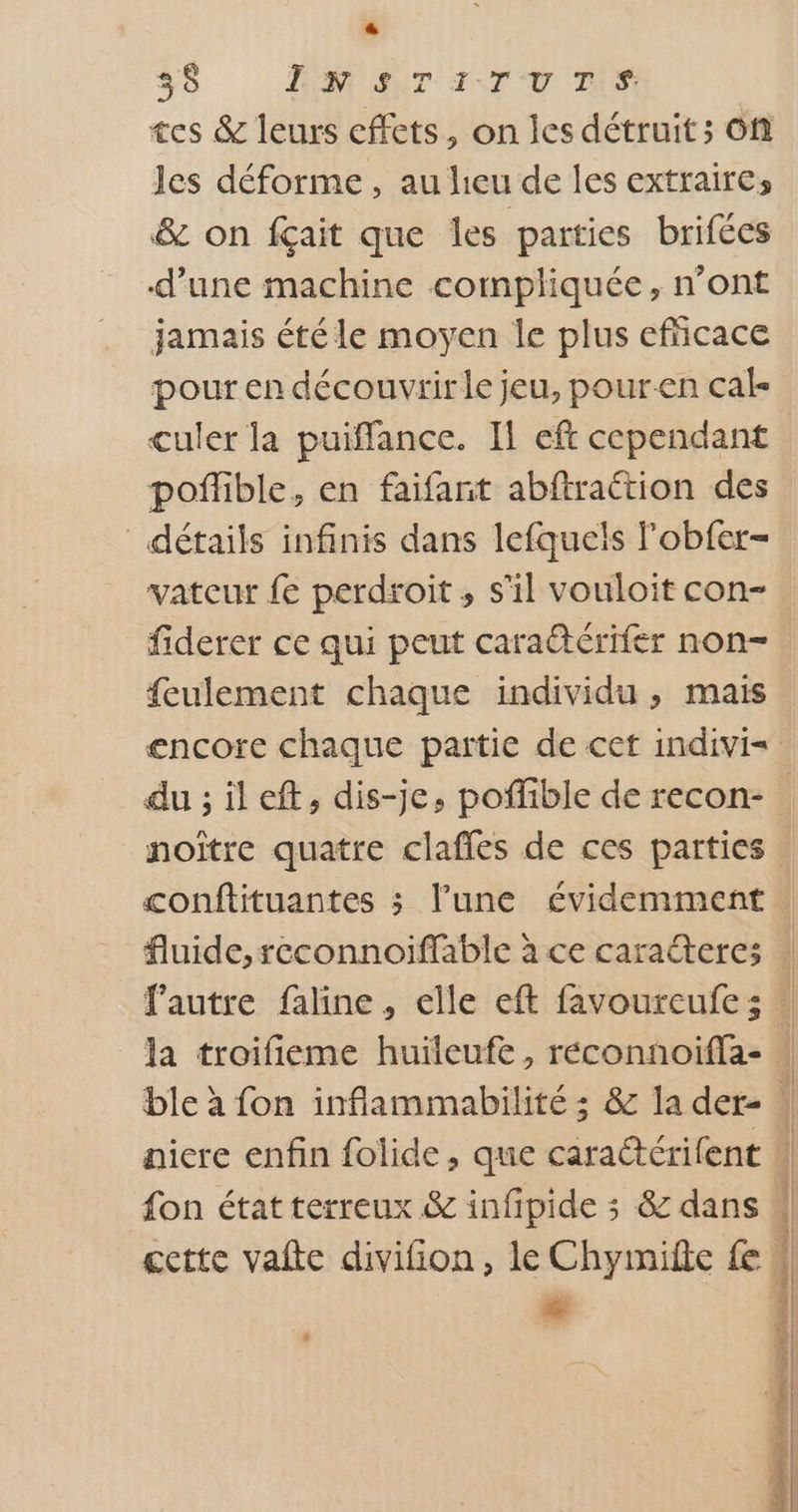Li) 35 JON SNT ACTU TS tes &amp; leurs effets, on les détruit ; Of les déforme, au heu de les extraires &amp; on fçait que les parties brifées d’une machine compliquée, n’ont jamais été le moyen Île plus efñicace pour en découvrir le jeu, pouren cal culer la puiffance. Il eft cependant poñlible, en faifanit abftraétion des détails infinis dans lefquels lobfer- vateur fe perdroit, s'il vouloit con- fiderer ce qui peut caraétérifer non- feulement chaque individu , mais encore chaque partie de cet indivi= du ; il eft, dis-je, pofñible de recon- noître quatre claffes de ces parties nicre enfin folide, que caraétérifent + * toi dE sS cs 2 ES oi sn ne + an 2 Tai ds