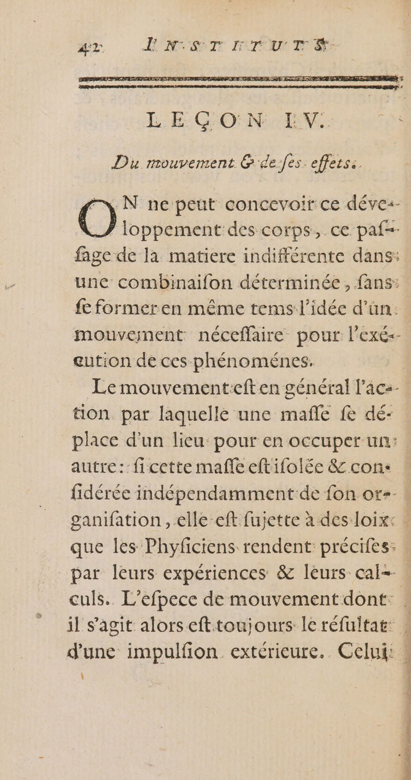 Du mouvement G'de:fes effets: | el N ne peut concevoir ce déves- 7 loppement des corps, ce paf=- fage de la matiere indifférente dans: une combinaifon déterminée, fans: fc formeren même tems l'idée d’ün: eution de ces phénoménes. tion par laquelle une mafñle fe dé- place d'un lieu pour en occuper un: autre: ficette mafle eftifolée &amp; con: par leurs expériences &amp; leurs cai-- d'une impulfion. extérieure. Celui: \ À 4 À Le L Î
