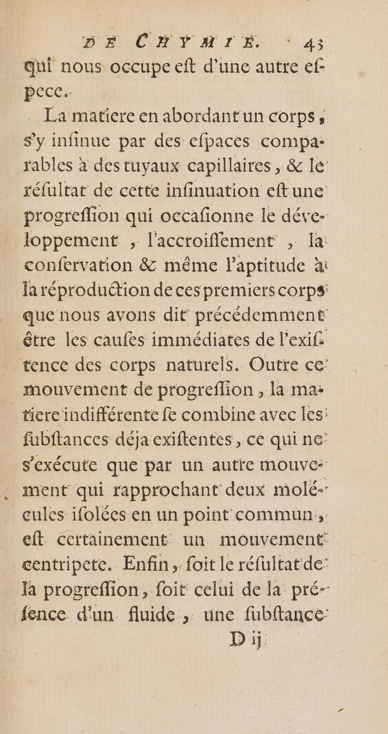 qui nous occupe eft d’une autre ef- pece. . La matiere en abordant un corps, s’y infinue par des efpaces compa: rables à des tuyaux capillaires, &amp; le réfuitat de cette infinuation eftune progreflion qui occafonne le déve- loppement , l'acctoiflement , la: confervation &amp; même l'aptitude à Ja réproduction de ces premiers corps: que nous avons dit’ précédemment être les caufes immédiates de l’exif. tence des corps naturels. Outre ce mouvement de progreflion , la ma: _tiercindifférente fe combine avec les: fubftances déja exiftentes, ce qui ne’ s'exécute que par un autre mouvc* ment qui rapprochant deux molé-- cules ifolées en un point commun; eft certainement un mouvement centripete. Enfin, foit le réfuitat de: la progreflion, foit celui de la pré- {ence d’un fluide ;. une fubftance: D ij: