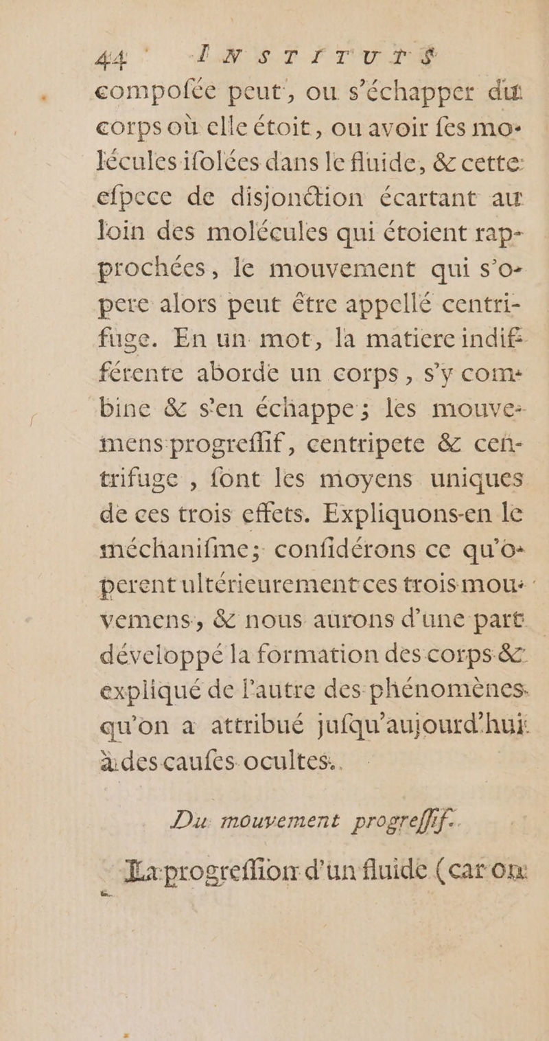 #4 EG ST IT UT compofte peut, ou s'échapper dit corps où clleétoit, ou avoir fes mo: Icules ifolces dans le fluide, &amp; cette: efpece de disjonction écartant au loin des molécules qui étoient rap- prochées, le mouvement qui s’o- pere alors peut être appellé centri- fuge. En un mot, la matiere indif férente aborde un corps, s’y com: bine &amp; s'en échappe; les mouvez mens progreflif, centripete &amp; ceñ- trifuge , font les moyens uniques de ces trois effets. Expliquons-en le méchanifme; confidérons ce qu’o+ perent ultérieurement ces troismou: vemens, &amp; nous aurons d’une part développé la formation des corps &amp; expliqué de l'autre des phénomènes. qu'on à attribué jufqu'aujourd'hui: a des caufes ocultes.. Du: mouvement progreffif.. ÉExprogreffion d’un fluide (car on