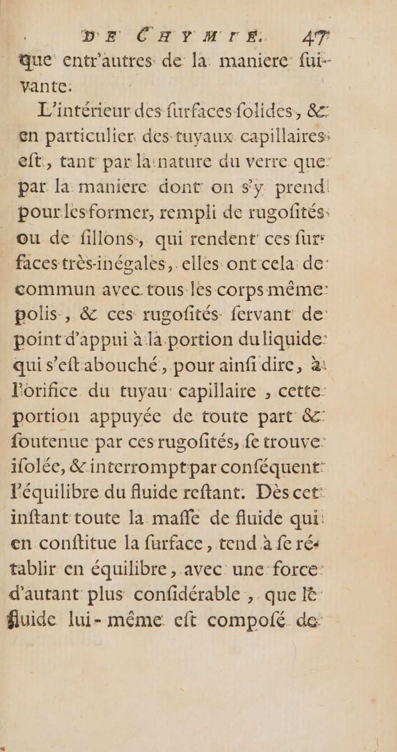 DE ÉHYMIE. A7 que cntr'autres: de la maniere fut- vante: | L'intérieur des furfaces folides, &amp;: en particulier. des tuyaux capillaires: eft, tant par lainature du verre que: par la maniere dont on sy prend: pouricesformer, rempli de rugofités: ou de fillons, qui rendent ces fur: faces très-inégales,. elles ontcela de: commun avec tous les corps même: polis , &amp; ces rugofités- fervant: de: point d'appui à:la.portion duliquide: qui s’eftabouché, pour ainfi dire, à: l'orifice du tuyau: capillaire , cette: portion appuyée de toute part &amp;° foutenue par ces rugofités, fe trouve: folée, &amp; interromptipar conféquent: l'équilibre du fluide reftant. Dès cet: inftant toute la mafñle de fluide qui: en conftitue la furface, tend à fe ré: tablir en équilibre , avec une force: d'autant plus confidérable , que I&amp; fluide lui-même cft compolé de