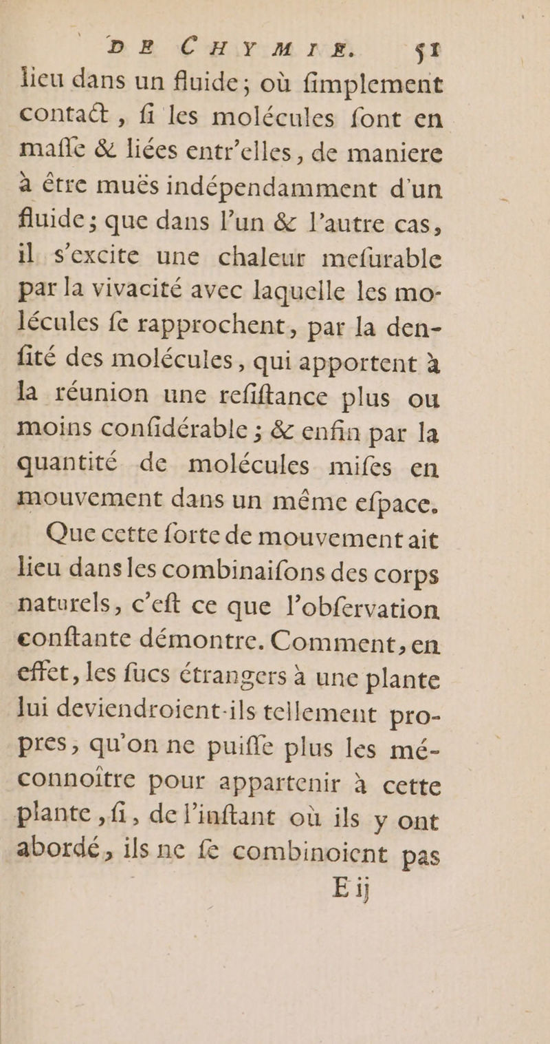 lieu dans un fluide; où fimplement contact , fi les molécules font en mañle &amp; liées entr’elles, de maniere à étre muës indépendamment d'un fluide ; que dans l’un &amp; l’autre cas, il s'excite une chaleur mefurable par la vivacité avec laquelle les mo- lécules fe rapprochent, par la den- fité des molécules, qui apportent à la réunion une refiftance plus ou moins confidérable ; &amp; enfin par la quantité de molécules mifes en mouvement dans un même efpace, Que cette forte de mouvement ait lieu dansles combinaifons des corps naturels, c’eft ce que l’obfervation eonftante démontre. Comment, en effet, les fucs étrangers à une plante Jui deviendroient-ils tellement pro- pres, qu'on ne puifle plus les mé- connoiïtre pour appartenir à cette plante , fi, de linftant où ils y ont abordé, ils ne f combinoient pas Ei]