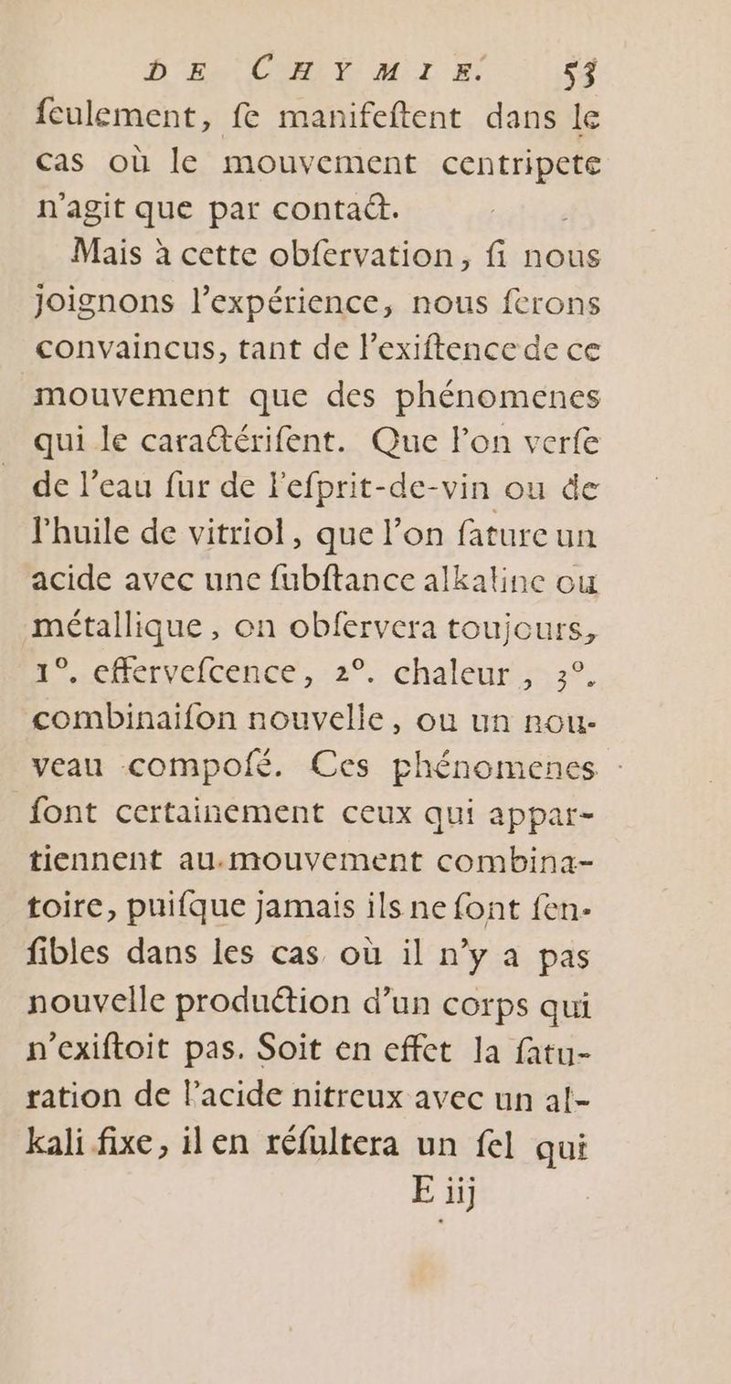 feulement, fe manifeftent dans le cas où le mouvement centripete n'agit que par contact. Mais à cette obfervation, fi nous joignons l'expérience, nous ferons convaincus, tant de lexiftence de ce mouvement que des phénomenes qui le cara@érifent. Que lon verfe de l’eau fur de Fefprit-de-vin ou de l'huile de vitriol, que l’on fatureun acide avec une fubftance alkaline ou métallique, on obfervera toujours, +..cftervelcence, 2°. chaléur.:,7°. combinaïfon nouvelle, où un nou- veau compofé. Ces phénomences : font certainement ceux qui appar- tiennent au.mouvement combina- toire, puifque jamais ils ne font fen- fibles dans les cas où il n’y à pas nouvelle produétion d’un corps qui n’exiftoit pas. Soit en effet la fatu- ration de Pacide nitreux avec un al- kali fixe, ilen réfultera un fel qui E ii]