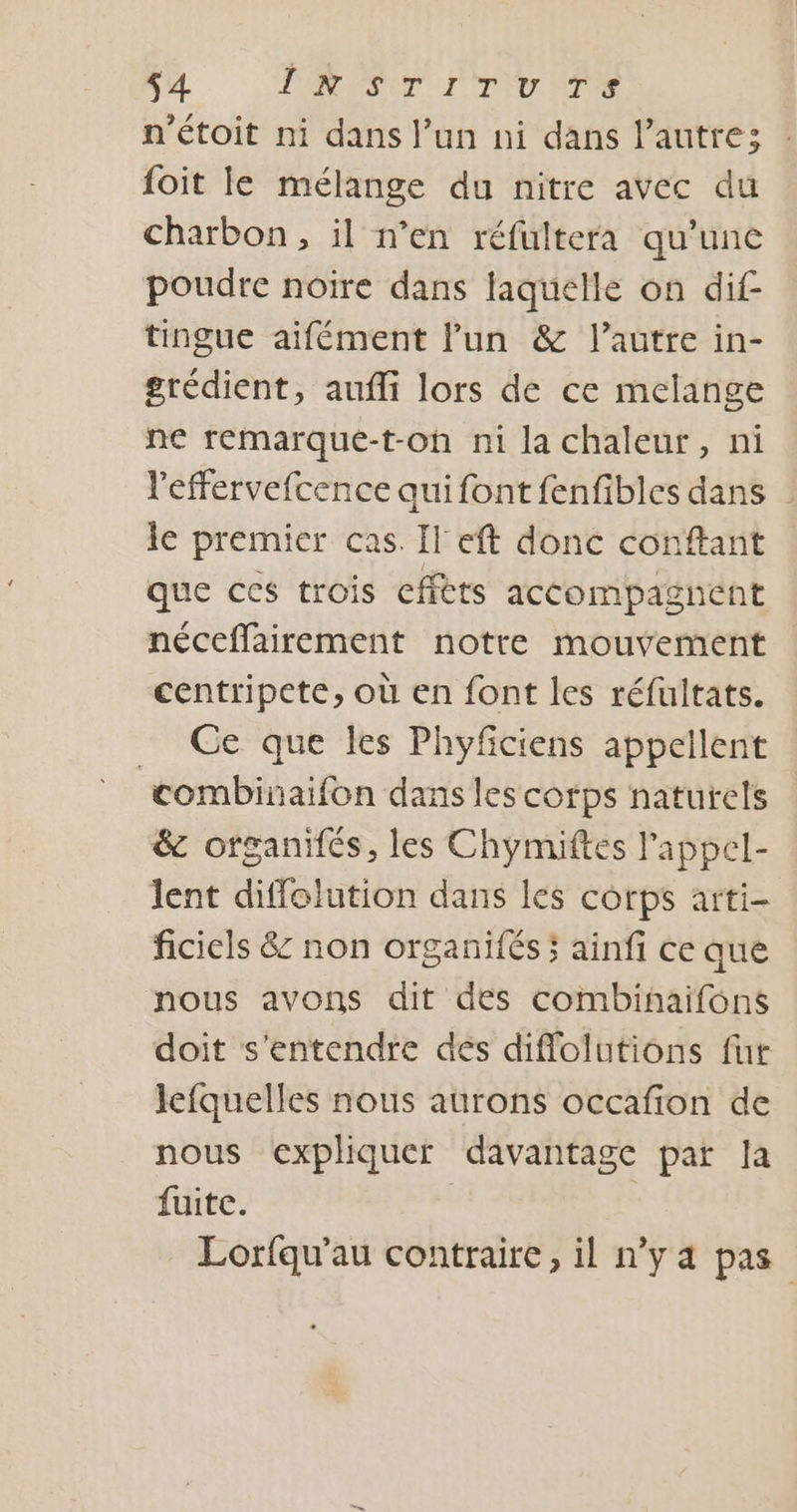 44 PRIT TU NT n'étoit ni dans l’un ni dans l’autre; : foit le mélange du nitre avec du charbon, il n’en réfultera qu’une poudre noire dans laquelle on dif tingue aifément l'un &amp; l’autre in- grédient, aufli lors de ce melange ne remarque-t-oh ni la chaleur, ni leffervefcence qui font fenfibles dans | le premier cas. Il eft donc conftant que ces trois cffèts accompagnent néceffairement notre mouvement centripete, où en font les réfultats. Ce que les Phyficiens appellent ‘combinaifon dansles corps naturels &amp;c organifés, les Chymiftes l'appel- lent diffolution dans les corps arti- ficiels &amp; non organifés ; ainfi ce que nous avons dit des combihaifons doit s'entendre dés diffolutions fur lefquelles nous aurons occafion de nous expliquer davantage par la fuite. | Lorfqu'au contraire, il n’y a pas