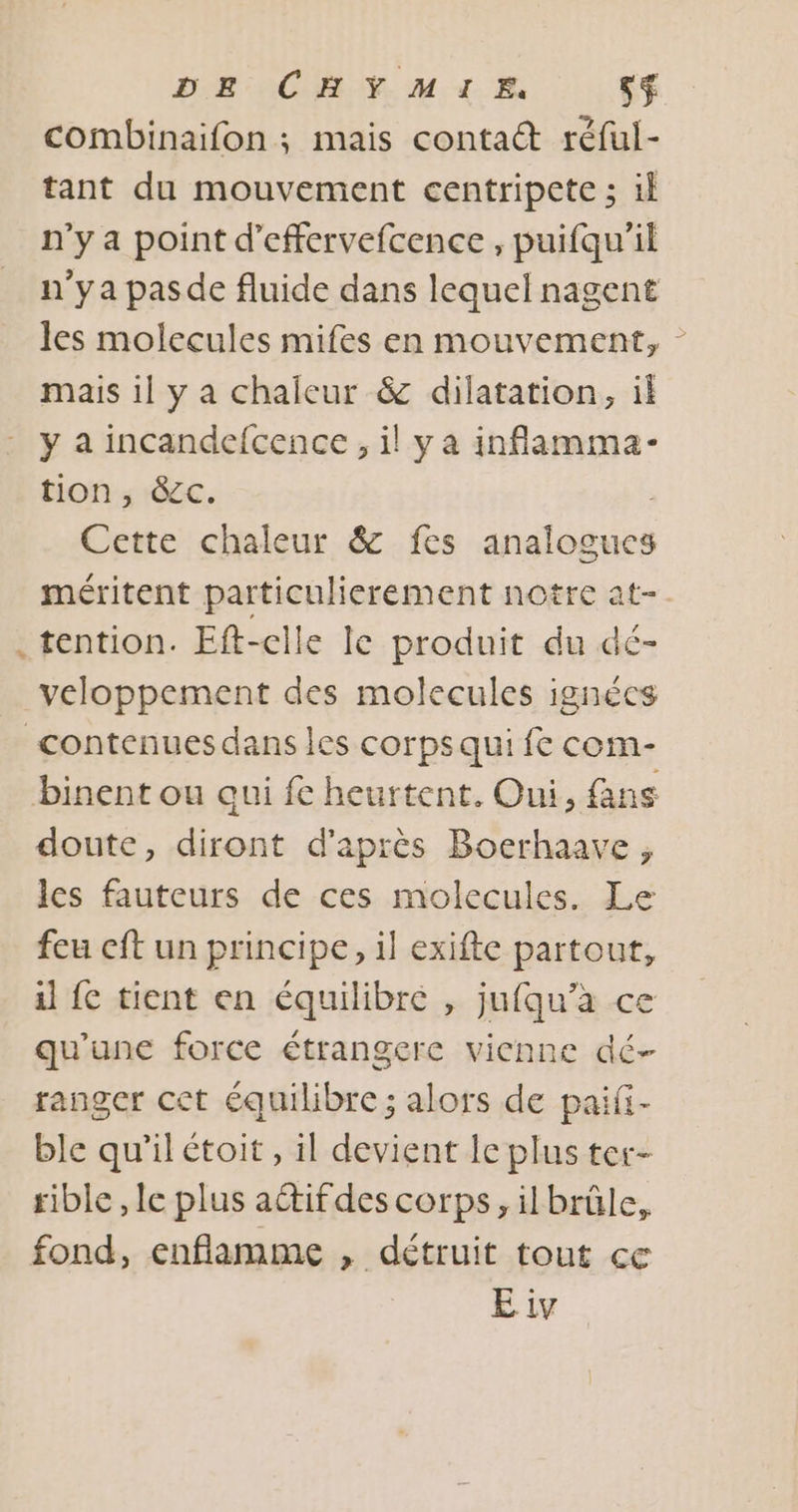 À combinaifon ; mais contact réful- tant du mouvement centripete ; il n'y a point d’effervefcence , puifqu'il n'ya pasde fluide dans lequel nagent les molecules mifes en mouvement, mais il y a chaleur &amp; dilatation, il y a incandefcence, il y a inflamma- tion, &amp;c. Cette chaleur &amp; fes analogues méritent + ne santé notre at- tention. Eft-clle le produit du dé- veloppement des molecules ignécs doute, diront d'après Boerhaave, les fauteurs de ces molecules. Le feu cft un principe, 1] exifte partout, il fe tient en équilibre , jufqu’à ce qu'une force étrangere vienne dé- ranger cet équilibre ; alors de paifi- ble qu'il étoit , il devient le plus ter- rible , le plus aétifdes corps, ilbrûle, fond, enfiamme , détruit tout ce E iv