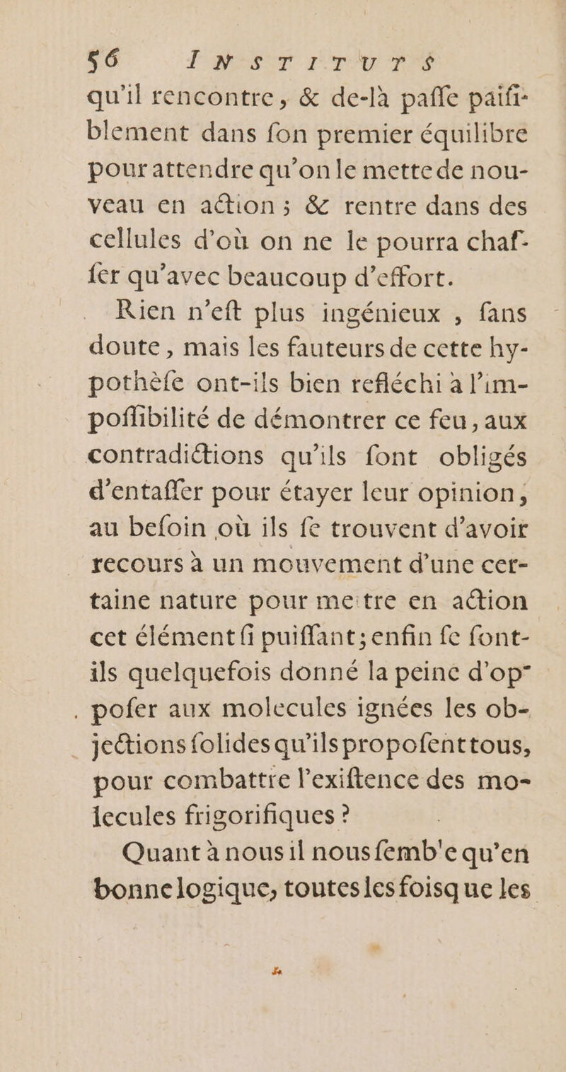S6 FRET ITA TIES qu'il rencontre, &amp; de-là pafñle paifi- blement dans fon premier équilibre pourattendre qu’on le mette de nou- veau en ation; &amp; rentre dans des cellules d’où on ne le pourra chaf- {er qu'avec beaucoup d’effort. Rien n'eft plus ingénieux , fans doute, mais les fauteurs de cette hy- pothèfe ont-ils bien refléchi à l’im- pofñlibilité de démontrer ce feu, aux contradictions qu'ils font obligés d’entaffer pour étayer leur opinion, au befoin où ils fe trouvent d’avoir recours à un mouvement d’une cer- taine nature pour metre en action cet élément fi puiffant; enfin fe font- ils quelquefois donné la peine d'op” . pofer aux molecules ignées les ob- jections folides qu'ilspropofenttous, pour combattre l’exiftence des mo- lecules frigorifiques ? Quant à nous1l nousfemb'e qu’en bonne logique, touteslesfoisque les