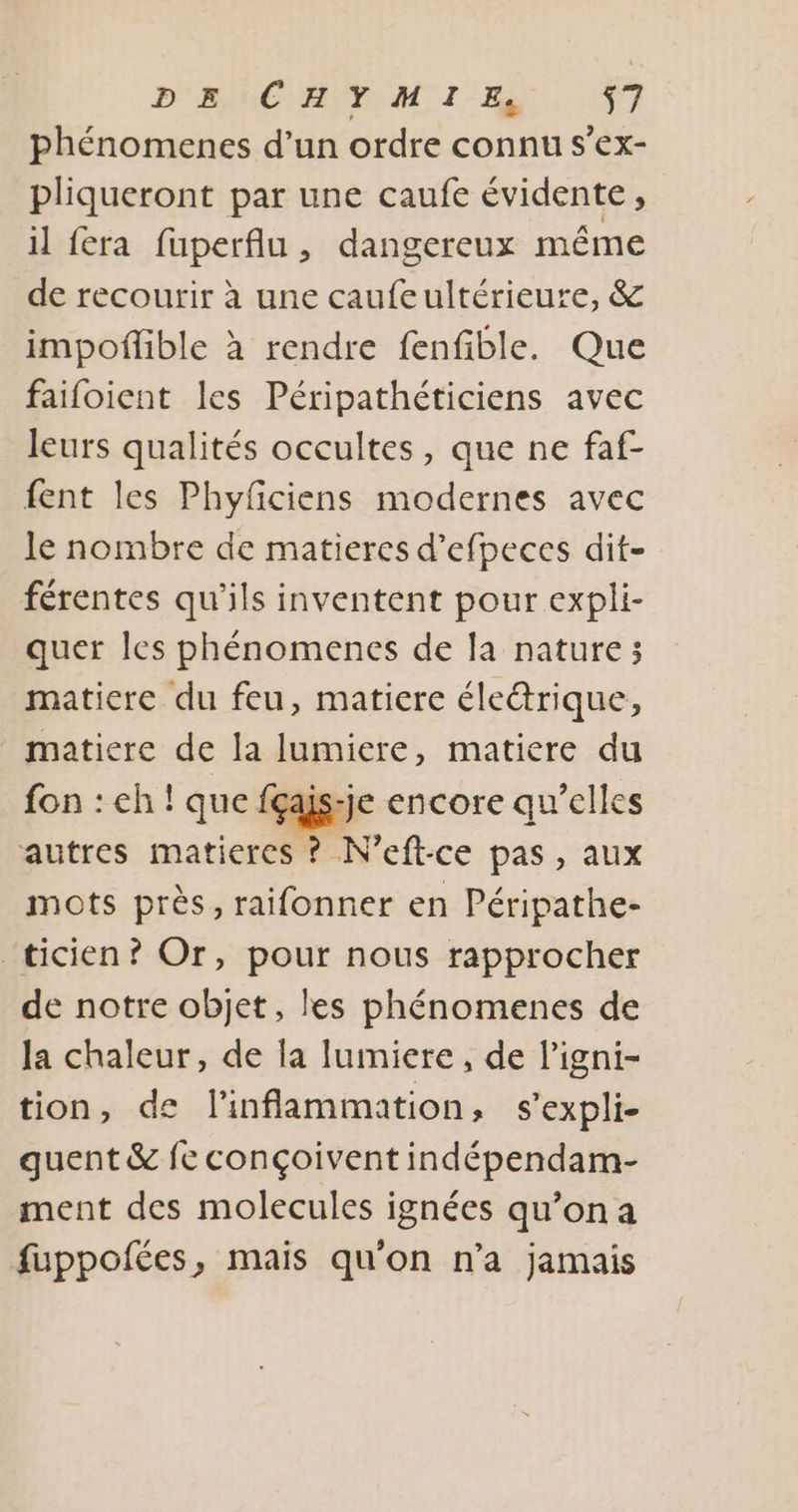 phénomenes d’un ordre connu s’ex- pliqueront par une caufe évidente, il fera fuperflu, dangereux même de recourir à une caufeultérieure, &amp; impoflible à rendre fenfible. Que faifoient les Péripathéticiens avec leurs qualités occultes, que ne faf- fent les Phyficiens modernes avec le nombre de matieres d’efpeces dit- férentes qu'ils inventent pour expli- quer les phénomences de la nature; matiere du feu, matiere électrique, matiere de la lumiere, matiere du fon : ch ! que fçajs-je encore qu'elles autres maticres ? N’eft-ce pas, aux mots près, raifonner en Péripathe- ‘ticien? Or, pour nous rapprocher de notre objet, les phénomenes de la chaleur, de la lumiere, de l’igni- tion, de l’inflammation, s'expli- quent &amp; {ec conçoivent indépendam- ment des molecules ignées qu’on a fuppofées, mais qu'on n'a jamais