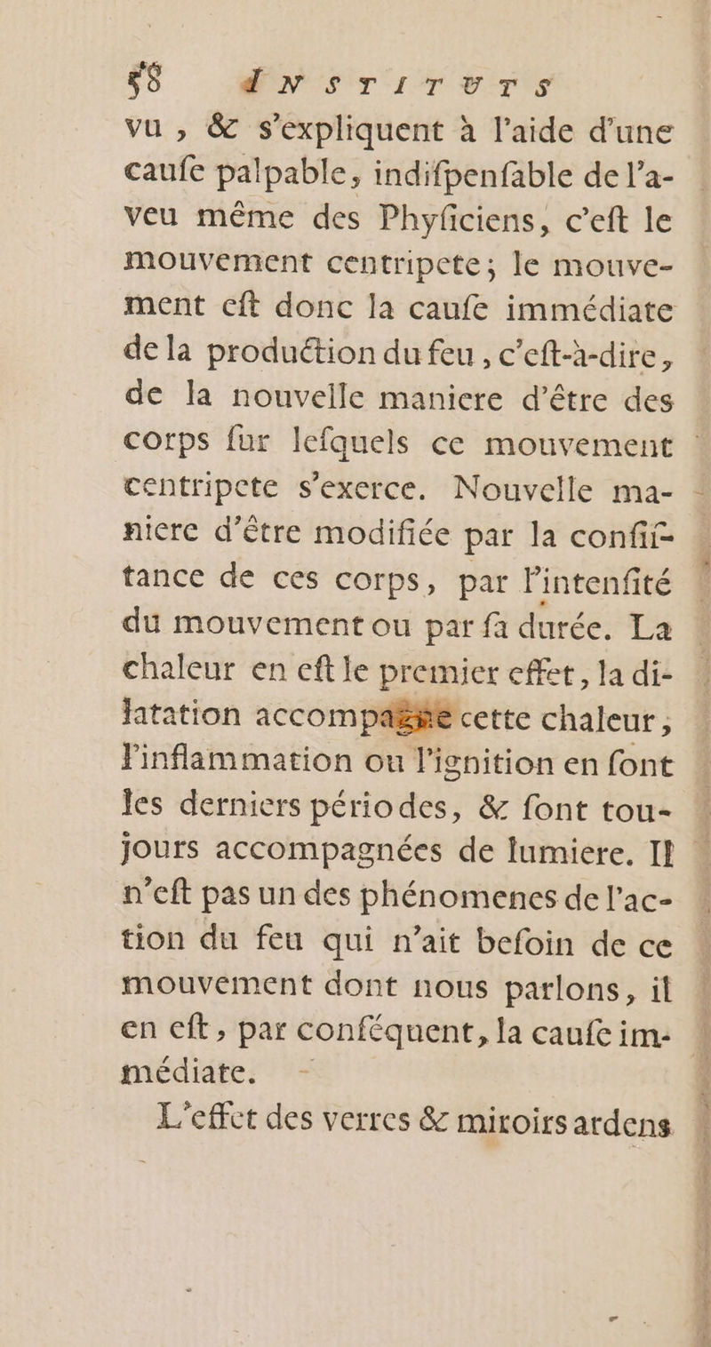 vu , &amp; s'expliquent à l’aide d'une caufe palpable, indifpenfable de l’a- veu même des Phyfciens, c’eft le mouvement centripete; le mouve- de la produétion du feu, c’eft-h-dire, de la nouvelle maniere d’être des centripcte s'exerce. Nouvelle ma- nicre d’être modifiée par la confii- tance de ces corps, par Fintenfité du mouvement ou par fa durée. La chaleur en eft le premier effet, la di- fatation accompas#e cette chaleur ; les derniers périodes, &amp; font tou- n’cft pas un des phénomencs de l’ac- tion du feu qui n’ait befoin de ce mouvement dont nous parlons, il en cft, par conféquent, la caufe im: médiate. L'effet des verres &amp; miroirs ardens