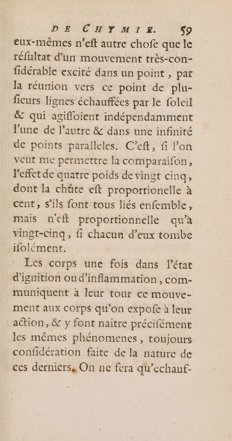 DE CHF MIE. S9 eux-mêmes n’eft autre chofe que le réfultat d'un mouvement très-con- fidérable excité dans un point , par la réunion vers ce point de plu- fieurs lignes échauffées par le folcil &amp; qui agifloient indépendamment l'une de l’autre &amp; dans une infinité de points paralleles. C’eft, fi l’on veut me permettre la comparaïifon, Peffet de quatre poids de vingt cinq, dont la chûte eft proportionelle à cent, S'ils font tous liés enfemble, mais neft proportionnelle qu’à vingt-cinq, fi chacun d’eux tombe ifolément. Lés corps une fois dans l’état d'ignition oud’inflammation , com- muniquent à leur tour ce mouve- ment aux corps qu'on expofe à leur action, &amp; y font naïître précifément les mêmes phénomences , toujours confidération faite de la nature de ces derniers, On ne fera qu’echauf-