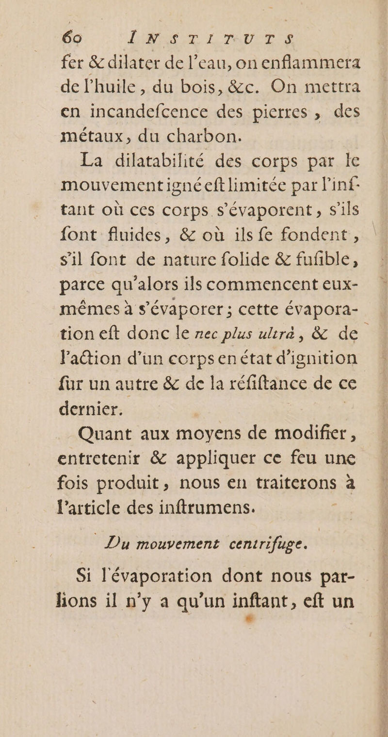 69 LE ETUDE fer &amp; dilater de l’eau, on enflammera de lhuile , du bois, &amp;c. On mettra en incandefcence des pierres , des métaux, du charbon. La dilatabilité des corps par le mouvementignéeft limitée par l'inf- tant où ces corps s'évaporent, s'ils font fluides, &amp; où ils fe fondent, s'il font de nature folide &amp; fufble, parce qu'alors ils commencent eux- mêmes à s’évaporer ; cette évapora- tion eft donc le nec plus ultra, &amp; de Paction d’un corps enétat d’ignition für un autre &amp; de la réfiftance de € ce dernier. Quant aux moyens de modifier, entretenir &amp; appliquer ce feu une fois produit, nous en traiterons à l’article des inftrumens. Du mouvement centrifuge. Si l'évaporation dont nous par- lions il n’y a qu'un inftant, eft un é