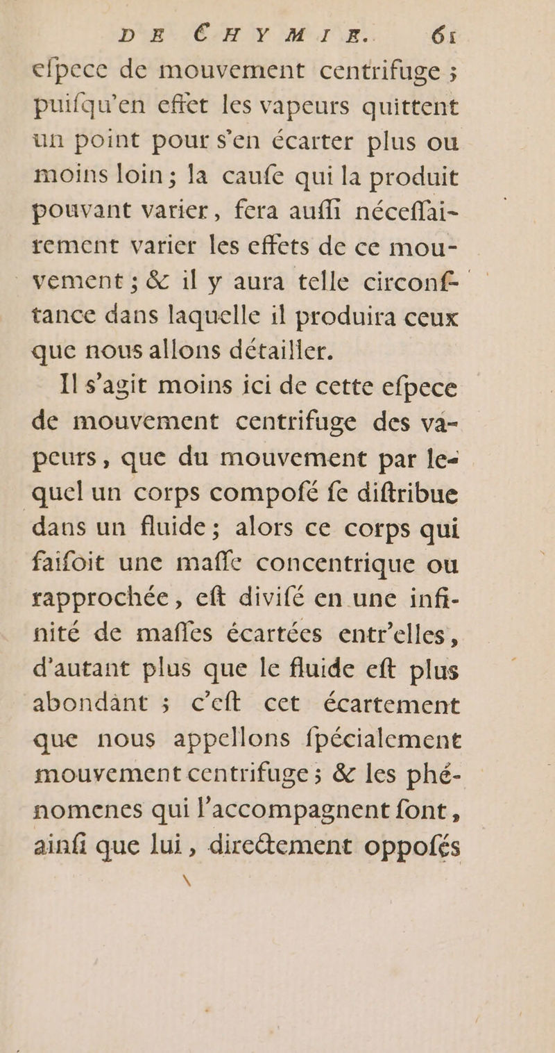 cfpece de mouvement centrifuge ; puifqu’en effet les vapeurs quittent un point pour s'en écarter plus ou moins loin; la caufe qui la produit pouvant varier, fera aufli néceffai- tement varier les effets de ce mou- _vement ; &amp; il y aura telle circonf tance dans laquelle il produira ceux que nous allons détailler. Il s’agit moins ici de cette efpece de mouvement centrifuge des va- peurs, que du mouvement par le- quel un corps compofé fe diftribue dans un fluide ; alors ce corps qui faifoit une maffe concentrique ou rapprochée, eft divifé en une infi- nité de mañfles écartées entr’elles, d'autant plus que le fluide eft plus abondant ; c'eft cet écartement que nous appellons fpécialement mouvement centrifuge ; &amp; les phé- nomenes qui l’accompagnent font, ainfi que lui, directement oppolés \