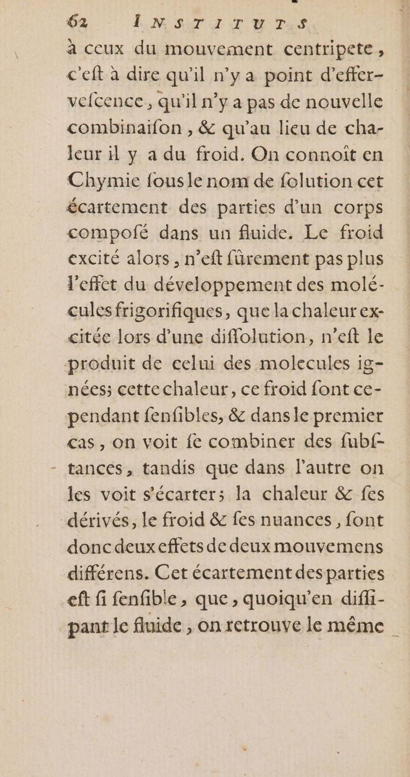 à ccux du mouvement centripete , c'eft à dire qu'il n’y a point d’efter- vefcence, qu'il n’y a pas de nouvelle combinaiïfon , &amp; qu’au lieu de cha- leur y a du froid. On connoit en Chymie fous le nom de folution cet écartement des parties d’un corps compofé dans un fluide. Le froid excité alors, n’eft fürement pas plus l'effet du développement des molé- culesfrigorifiques, que la chaleur ex- citée lors d’une diflolution, n’eft le produit de celui des molecules ig- nées; cettechaleur, ce froid font ce- pendant fenfibles, &amp; dans le premier cas, on voit fe combiner des fub{- - tances, tandis que dans l’autre on les voit s’écarter;s la chaleur &amp; fes dérivés, le froid &amp; fes nuances, font donc deuxeffets de deux mouvemens différens. Cet écartement desparties eft fi fenfible , que, quoiqu’en diffi- pant Je fluide , on retrouve le même _