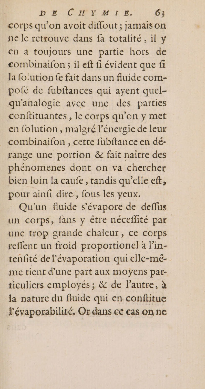 corps qu’on avoit diffout ; jamaison ne le retrouve dans fa totalité, il y cn à toujours une partie hors de combinaifon ; il eft fi évident que fi Ja fo:ution fe fait dans un fluide com- pofé de fubftances qui ayent quel- qu'analogic avec une des parties confütuantes, le corps qu'on y met en folution, malgré l’énergie de leur combinaifon , cette fubftance en dé- range une portion &amp; fait naître des phénomenes dont on va chercher bien loin la caufe, tandis qu’elle ef, pour ainfi dire, fous les yeux. Qu'un fluide s’'évapore de deflus un corps, fans y être néceflité par une trop grande chaleur, ce corps reffent un froid proportionel à l’in- tenfité del’évaporation qui elle-mé- me tient d’une part aux moyens pat- ticuliers employés ; &amp; de l’autre, à la nature du fluide qui en conftitue J’évaporabilité. Or dans ce cas on ne