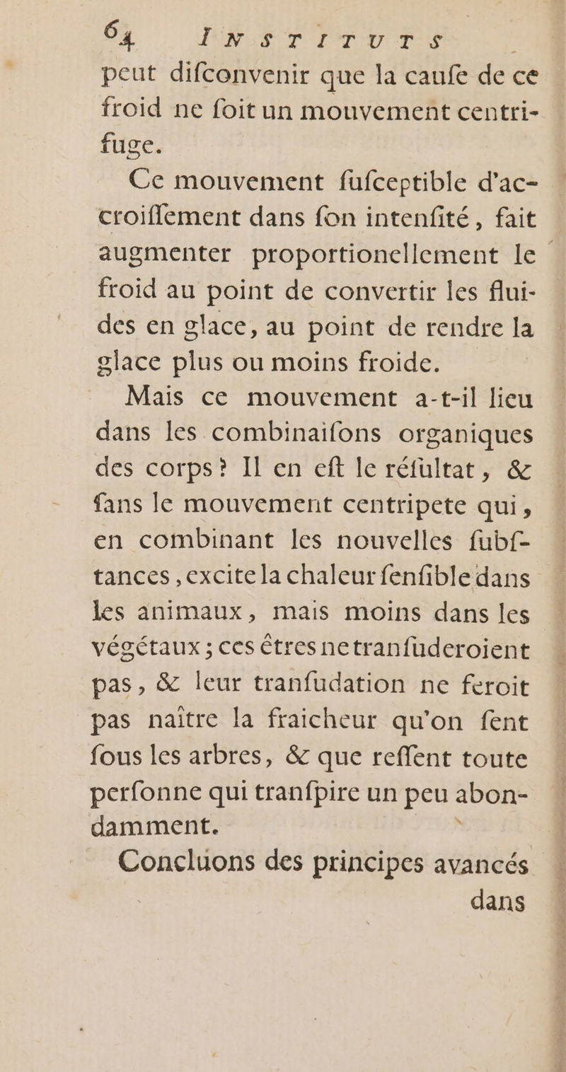 4 InsrTirurs peut difconvenir que la caufe de ce froid ne foit un mouvement centri- fuge. Ce mouvement fufceptible d’ac- croiflement dans fon intenfité, fait augmenter proportioncllement le froid au point de convertir les flui- des en glace, au point de rendre la glace plus ou moins froide. Mais ce mouvement a-t-il lieu dans les combinaifons organiques des corps? Il en eft Ie réfultat, &amp; fans le mouvement centripete qui, en combinant les nouvelles fubf- tances ,excite la chaleur fenfible dans les animaux, mais moins dans les végétaux ; ces êtres netranfuderoient pas, &amp; leur tranfudation ne feroit pas naïître la fraicheur qu'on fent fous les arbres, &amp; que reffent toute perfonne qui tranfpire un peu abon- damment. Concluons des principes avancés dans