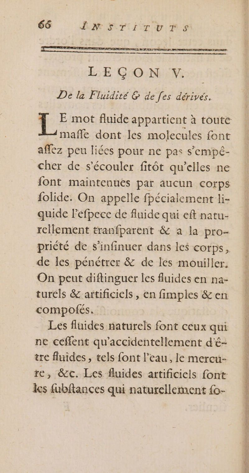 D mot fluide appartient à toute —mafñle dont les molecules font aflez peu liées pour ne pas s'empé- cher de s’écouler fitôt qu’elles ne font maintenues par aucun corps folide. On appelle fhécialement li- quide Pefpece de fluide qui eft natu- rellement tranfparent &amp; a la pro- priété de s’infinuer dans les corps, de les pénétrer &amp; de les mouiller. On peut diftinguer les fluides en na- turels &amp; artificiels , en fimples &amp; en compofés. ne ceffent qu'accidentellement d'é- tre fluides , tels font l’eau, le mercu- les fubftances qui naturellement {o- w VE nike L Leo ET 2 NT