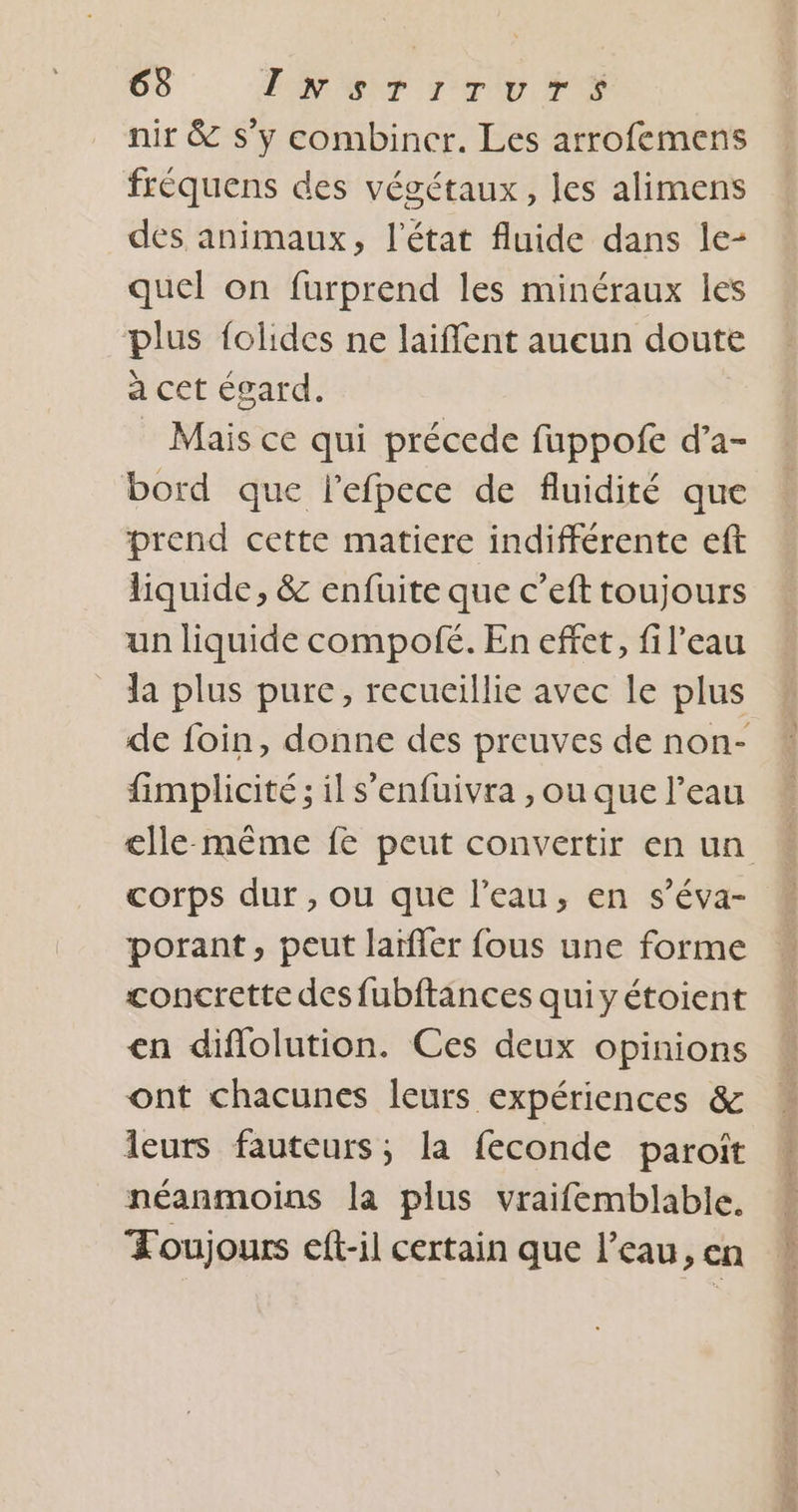 nir &amp; s’y combiner. Les arrofemens frèquens des végétaux, les alimens des animaux, l’état fluide dans le- quel on furprend les minéraux les plus folides ne laiffent aucun doute a cet égard. Mais ce qui précede fuppofe d’a- bord que lefpece de fluidité que prend cette matiere indifférente eft liquide, &amp; enfuite que c’eft toujours un liquide compofé. En effet, fil’eau la plus pure, recueillie avec le plus de foin, donne des preuves de non- fimplicité ; il s'enfuivra , ou que l’eau elle-même fe peut convertir en un corps dur , ou que l’eau, en s’éva- porant, peut larfler fous une forme concrette des fubftances quiyétoient en diflolution. Ces deux opinions ont chacunes leurs expériences &amp; leurs fauteurs; la feconde paroït néanmoins la plus vraifemblable. Toujours eft-il certain que l’eau, en