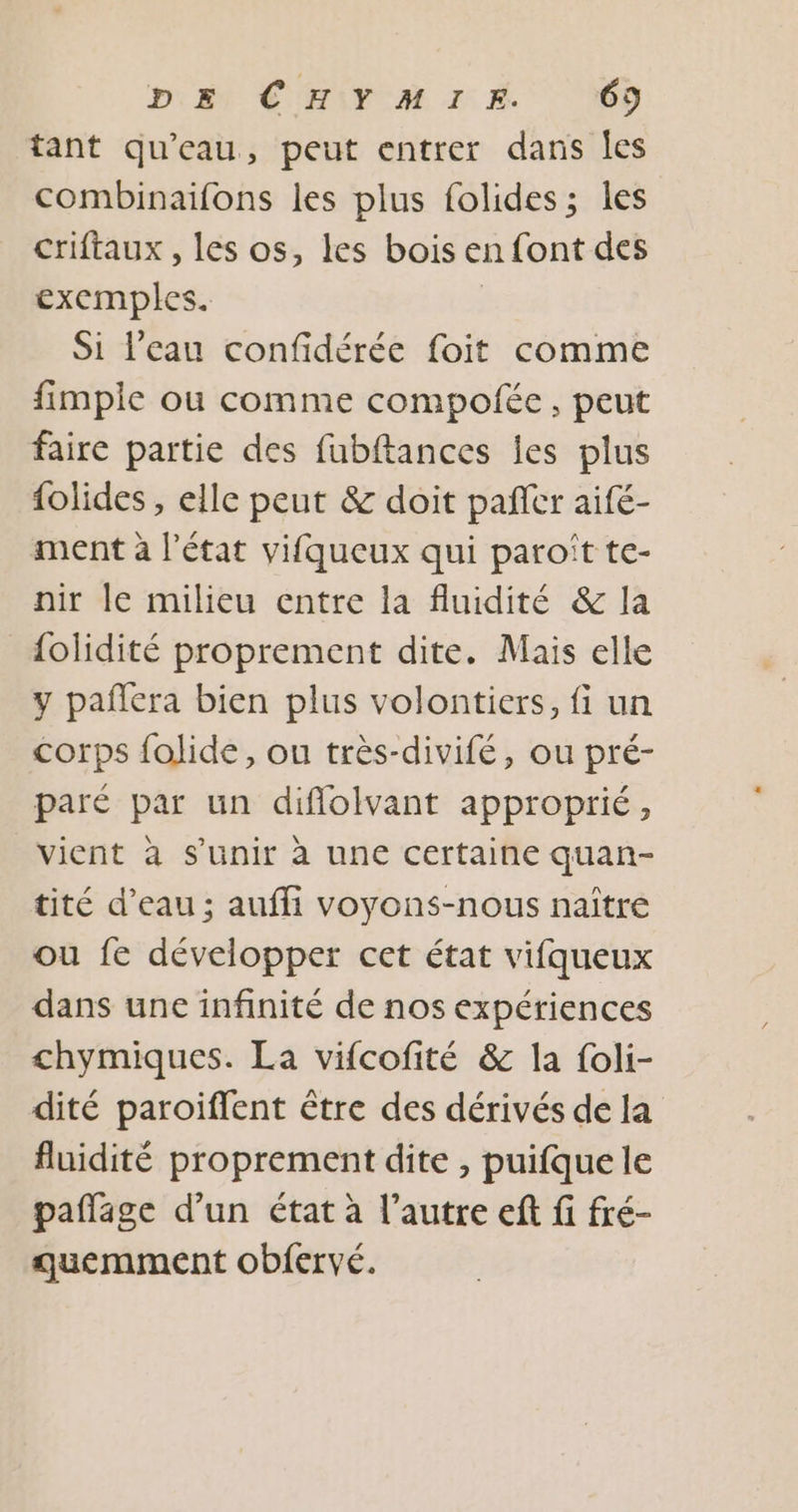 DS CHIY AMIE ‘O9 tant qu'eau, peut entrer dans Îles combinaifons les plus folides; les criftaux , les os, les bois en font des exemples. Si l'eau confidérée foit comme fimple ou comme compofée, peut faire partie des fubftances les plus folides , elle peut &amp; doit pañlcr aifé- ment à l’état vifqueux qui paroït te- nir le milieu entre la fluidité &amp; la {olidité proprement dite. Mais elle y pañlera bien plus volontiers, fi un corps folide, ou très-divifé, ou pré- paré par un diflolvant approprié, vient à s'unir à une certaine quan- tité d’eau ; auffi voyons-nous naître ou fe développer cet état vifqueux dans une infinité de nos expériences chymiques. La vifcofité &amp; la foli- dité paroiffent être des dérivés de la fluidité proprement dite , puifque le paflage d’un état à l’autre eft fi fré- quemment obfervé.
