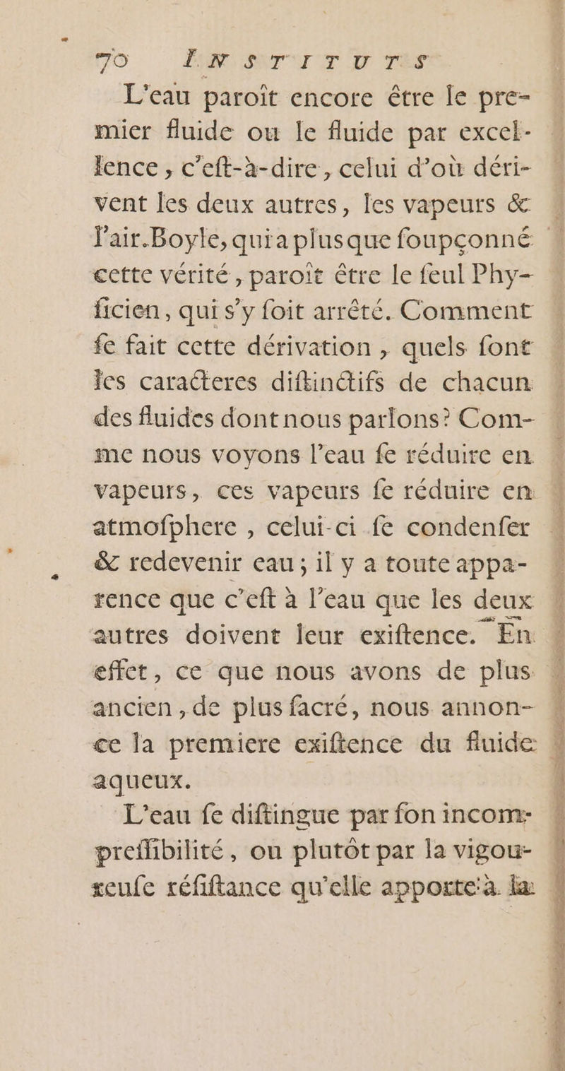 L'eau paroït encore être le pre- mier fluide ou le fluide par excel- lence , c’eft-à-dire, celui d’où déri- vent Îes deux autres, les vapeurs &amp; cette vérité, paroit être le feul Phy- ficien, qui s’y foit arrêté. Comment fe fait cette dérivation , quels font es caracteres diftincifs de chacun des fluides dont nous parlons? Com- me nous voyons l’eau fe réduire en vapeurs, ces vapeurs fe réduire en atmofphere , celui-ci fe condenfer &amp; redevenir eau; il y a toute appa- rence que c’eft à l’eau que les deux autres doivent leur exiftence. En effet, ce que nous avons de plus ancien , de plus facré, nous annon- ce la premiere exiftence du fluide aqueux. L'eau fe diftingue par fon incom:- preflibilité, ou plutôt par la vigou- seufe réfiftance qu'elle apporte à. la