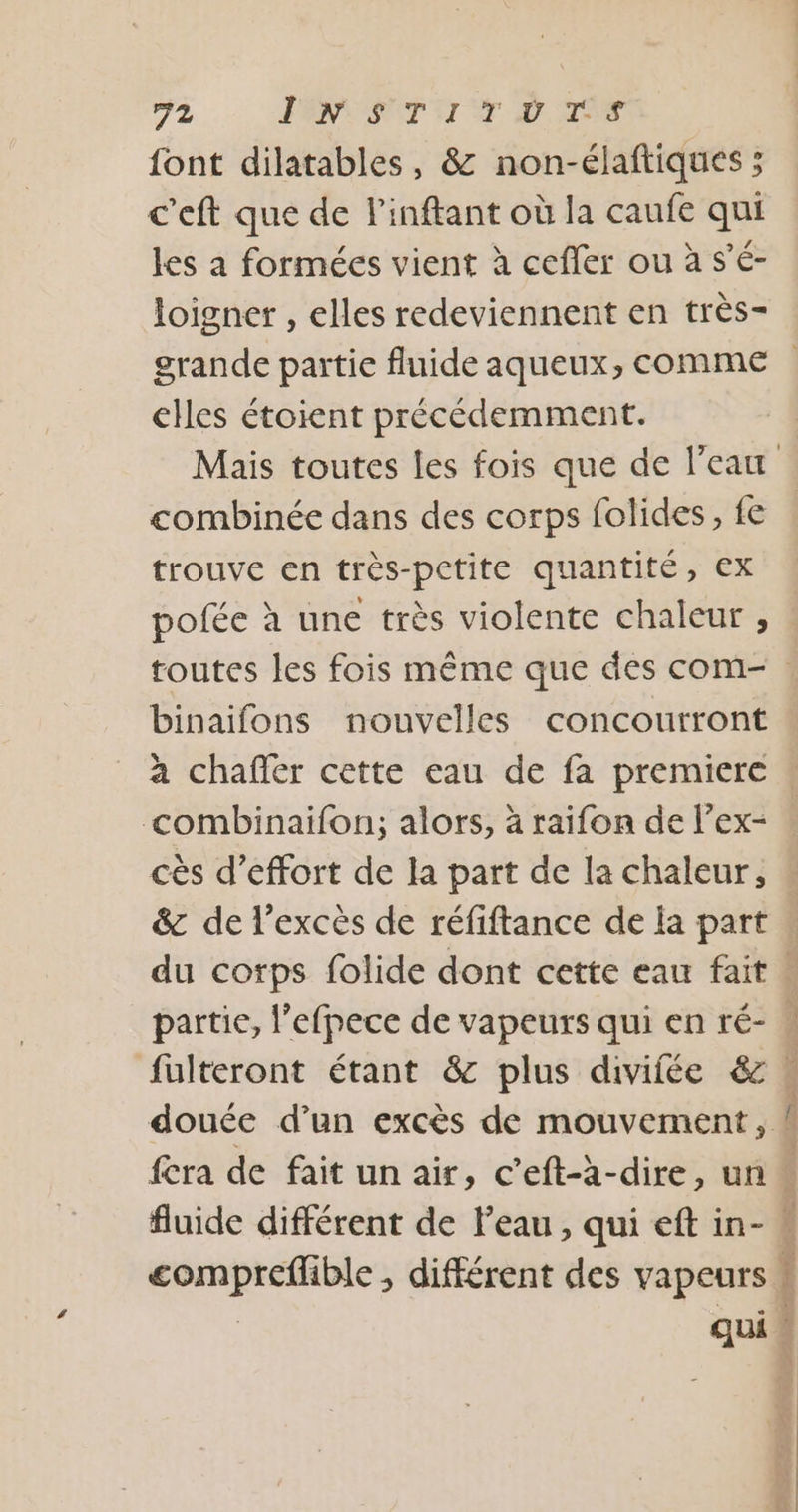 font dilatables, &amp; non-élaftiques ; c'eft que de l'inftant où la caufe qui les a formées vient à cefler ou à s’é- loigner , elles redeviennent en très- elles étoient précédemment. combinée dans des corps folides, fe trouve en très-petite quantité, ex pofée à une très violente chaleur , toutes les fois même que des com- binaifons nouvelles concourront à chaffer cette eau de fa premiere combinaifon; alors, à raifon de l’ex- cès d'effort de la part de la chaleur, &amp;c de l'excès de réfiftance de la part du corps folide dont cette eau fait partie, l’efpece de vapeurs qui en ré- fulteront étant &amp; plus divifée &amp; PR be OPPOSER A