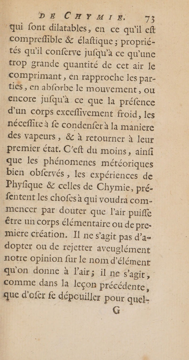 “qui font dilatables, en ce qu'il eft compreflible &amp; élaftique ; proprié- tés qu’il conferve jufqu’à ce qu'une. trOp grande quantité de cet air Le Comprimant , en rapproche is par- tics , en abforbe le mouvement Ou encore jufqu'à ce que la préfence d'un Corps exceflivement froid, les néccfite à fe condenfer à la maniere des vapeurs , &amp; à retourner à leur premier état. C’eft du moins, ainf que les phénomencs météoriques bien obfervés , les expériences de Phyfique &amp; celles de Chymie, pré- fentent les chofes à qui voudra com- MencCr par douter que l'air puiffe être nn corps élémentaire ou de pre- miere création. Il ne s'agit pas d’a= dopter ou de rejetter aveuglément notre opinion fur le nom d’élément quon donne à l'air; il ne s'agit, comme dans la leçon précédente, que d'ofer fe dépcuiller pour quel- G