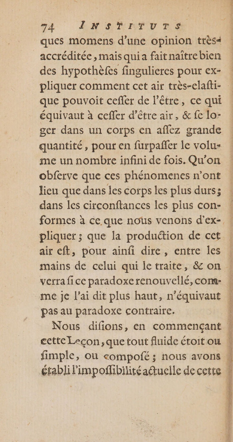 va ENG TATV ES ques momens d’une opinion très&lt; _accréditée, mais quia fait naître bien des hypothèfes fingulieres pour ex- que pouvoit cefler de l'être, ce qui équivaut à cefler d’être air, &amp; fe lo- ger dans un corps en aflez grande quantité, pour en furpañfer le volu- me un nombre infini de fois. Qu'on obferve que ces phénomenes n'ont lieu que dans les corps les plus durs; dans les circonftances les plus con- pliquer ; que la production de cet air eft, pour ainfi dire, entre les verra fice paradoxe renouvellé, cons- me je l'ai dit plus haut, n'équivaut pas au paradoxe contraire. Nous difions, en commençant cette Lecon,que tout fluide étoit ou fimple, où eompofé ; nous avons établi l'impoffibilitéauelle de cette Er A PER VENT