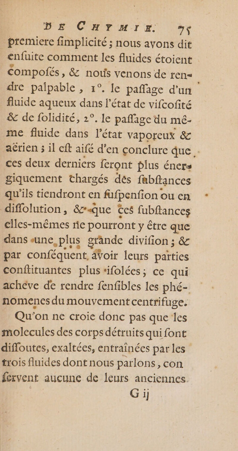 DE CHANTIER de premiere fimplicité ; nous ayons dit enfuite comment les fluides étoient | Compofés, &amp; nous venons de ren= dre palpable , 1°. le paffage d'un fluide aqueux dans l’état de vifcofité &amp; de folidité, 2°. le pañlage du mé- me fluide dans l’état vaporeux &amp; aérien 3 il cft aifé d’en conclure que . ces deux dernicrs feront plus éners giquement thargés dés fabftances qu'ils tiendront en fufpenfion ou en diffolution, &amp;z-que Ccs fubftances elles-mêmes ric pourront y être que dans «une plus grande divifion ; &amp; par conféquent, voir leurs parties conitituantes plus ‘ifolées; ce qui achève de rendre fenfibles les phé- nomenes du mouvement centrifuge. Qu'on ne croie donc pas que les molecules des corps détruits quifont difloutes, exaltées, entrainées par les trois fluides dont nous parlons, con fervent aucune de leurs anciennes Gi]