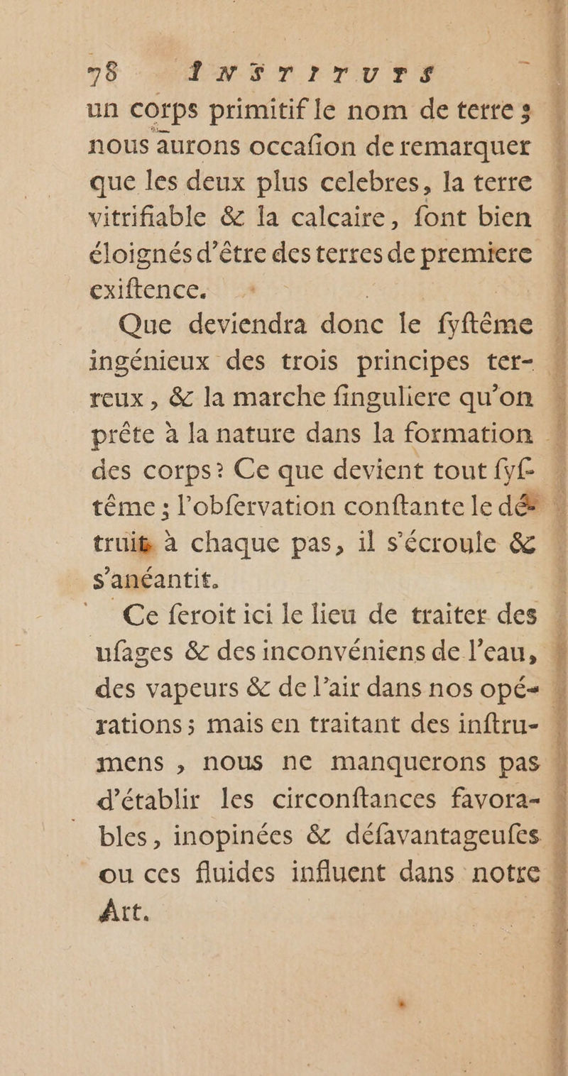 un corps Drimitif le nom de terre 3 nous aurons occafion de remarquer que les deux plus celebres, la terre vitrifiable &amp; la calcaire, font bien éloignés d’être des terres de premiere cxiftence. Que deviendra done le fyftême reux , &amp; la marche finguliere qu'on des corps? Ce que devient tout fy£ es PR EE RE god er truit à chaque pas, il s'écroule &amp; s’anéantit. Ce feroit ici le lieu de traiter des rations; mais en traitant des inftru- mens ,; nous ne manquerons pas d'établir les circonftances favora- bles, inopinées &amp; défavantageufes ou ces fluides influent dans notre | Art. ue Tr ten are ri