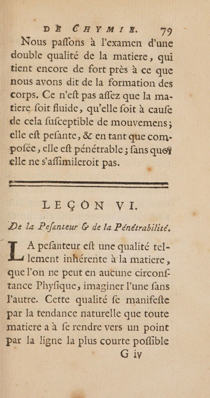 Nous pañlons à l’examen d’une double qualité de la matiere, qui tient encore de fort près à ce que nous avons dit de la formation des corps. Ce n’eft pas affez que la ma- tiere {oit fluide, qu'elle foit à caufe de cela fufceptible de mouvemens; elle eft pefante, &amp; en tant que com- _ pofée, elle eft pénétrable ; fans que clle ne s'affimileroit pas. LECÇGON VI. | De la Éueus &amp; de la Pénétrabilité, L A pefanteur eft une qualité tel- lement inhérente à la matiere, que l’on ne peut en aucune circonf- tance Phyfique, imaginer l’une fans l'autre. Cette qualité fe manifefte par la tendance naturelle que toute maticre a à fe rendre vers un point par la lignc la plus courte poflible G iv