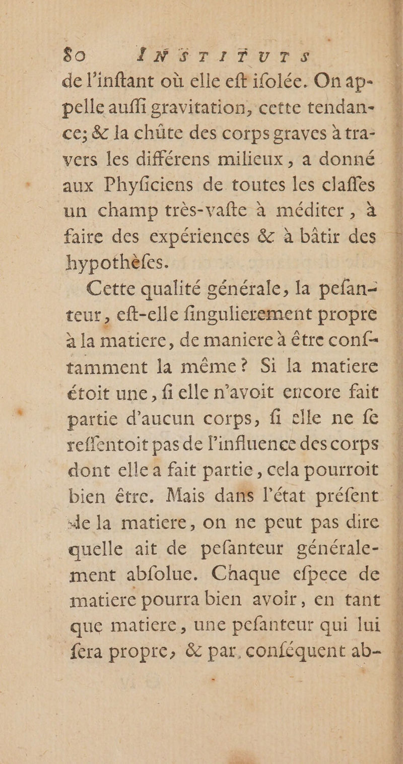 de l’inftant où elle eff ifolée. On ap- pelle auffi gravitation, cette tendan- ce; &amp; la chüte des corps graves à tra- vers les différens milieux , a donné aux Phyficiens de toutes les claffes un champ très-vafte à méditer, à faire des expériences &amp; à bâtir des hypothèles. Cette qualité générale, la pefan- teur, eft-elle fingulierement propre à la matiere, de maniere à être conf- tamment la même? Si la matiere étoit une, fi elle n’avoit encore fait partie d'aucun corps, fi elle ne fe reflentoit pas de l'influence des corps dont elle a fait partie, cela pourroit ‘de la matiere, on ne peut pas dire quelle ait de pefanteur générale- ment abfoluc. Cnaque efpece de matiere pourra bien avoir, en tant que matiere, une pcfanteur qui lui » mé 7 À Po re enr na RE de Cu